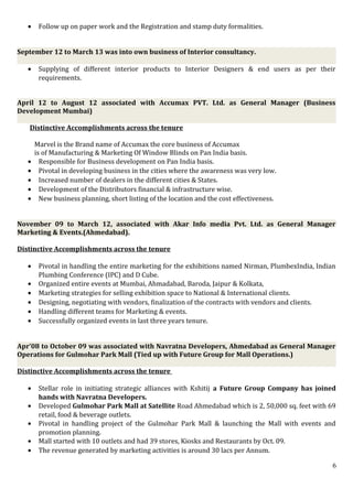 • Follow up on paper work and the Registration and stamp duty formalities.
September 12 to March 13 was into own business of Interior consultancy.
• Supplying of different interior products to Interior Designers & end users as per their
requirements.
April 12 to August 12 associated with Accumax PVT. Ltd. as General Manager (Business
Development Mumbai)
Distinctive Accomplishments across the tenure
Marvel is the Brand name of Accumax the core business of Accumax
is of Manufacturing & Marketing Of Window Blinds on Pan India basis.
• Responsible for Business development on Pan India basis.
• Pivotal in developing business in the cities where the awareness was very low.
• Increased number of dealers in the different cities & States.
• Development of the Distributors financial & infrastructure wise.
• New business planning, short listing of the location and the cost effectiveness.
November 09 to March 12, associated with Akar Info media Pvt. Ltd. as General Manager
Marketing & Events.(Ahmedabad).
Distinctive Accomplishments across the tenure
• Pivotal in handling the entire marketing for the exhibitions named Nirman, PlumbexIndia, Indian
Plumbing Conference (IPC) and D Cube.
• Organized entire events at Mumbai, Ahmadabad, Baroda, Jaipur & Kolkata,
• Marketing strategies for selling exhibition space to National & International clients.
• Designing, negotiating with vendors, finalization of the contracts with vendors and clients.
• Handling different teams for Marketing & events.
• Successfully organized events in last three years tenure.
Apr’08 to October 09 was associated with Navratna Developers, Ahmedabad as General Manager
Operations for Gulmohar Park Mall (Tied up with Future Group for Mall Operations.)
Distinctive Accomplishments across the tenure
• Stellar role in initiating strategic alliances with Kshitij a Future Group Company has joined
hands with Navratna Developers.
• Developed Gulmohar Park Mall at Satellite Road Ahmedabad which is 2, 50,000 sq. feet with 69
retail, food & beverage outlets.
• Pivotal in handling project of the Gulmohar Park Mall & launching the Mall with events and
promotion planning.
• Mall started with 10 outlets and had 39 stores, Kiosks and Restaurants by Oct. 09.
• The revenue generated by marketing activities is around 30 lacs per Annum.
6
 