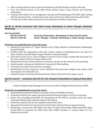 • Daily meetings with the entire team for the feedback and POA .Routine rounds in the mall.
• Very well planned launch of the Mall, Diwali festival, Future Group Festival and Christmas
celebrations.
• Leasing of the outlets, Fit out management, Security and Housekeeping of the Mall, daily meeting
with the operation head , monitoring of sales report of the stores daily monitoring of foot falls.
• To keep tab on other mall activities and monitoring their footfalls on daily basis.
Mar’05 to Mar’08 associated with Adani Group, Ahmedabad as Senior Manager (Domestic
Marketing)
The Growth Path
Mar’05 to Mar’07 Zonal Head Operations, Ahmedabad at Adani Retail Limited
Mar’07 to Mar’08 Senior Manager- Domestic Marketing at Adani Energy Limited
Distinctive Accomplishments across the tenure
• Handled the operations of 7 Hyper Markets and 23 Super Markets in Ahmedabad, Gandhinagar,
Anand & Nadiad.
• Initially joined the organization with only 5 hyper markets of Ahmedabad later was given 23
Super markets at Gandhi Nagar & Hyper Markets at Anand & Nadiad.
• Generated revenue was 4 crores of Hyper & around 25 lacs of super markets PM, Increased it to
8.5 cores of Hyper & 55 lacs of Super Market, PM.
• Initiated the process of home delivery to customers, apropos to the orders by Tele marketing.
• Diwali hampers and special exhibition for corporate for Diwali gifting.
• Training for the sales Team and stores managers.
• Benchmarked all sales targets for stores individual sales personnel, category wise targets, shelf
wise targets were initiated by me.
• Initiated change in hierarchy introduced Cluster Head / City head for the region, stores.
May’01 to Jan’05 associated with AFL Pvt. Ltd., Mumbai & Ahmedabad as Regional Head (West
2)
 Joined as Regional Sales Manager & rose to the position of Regional Head In January 2004.
Distinctive Accomplishments across the tenure
• Spearheaded operations for West 2 consisted of Gujarat & Madhya Pradesh.
• As Business Head for the region sold international & domestic logistic services to corporate.
• Stellar role in handling brand DHL for International & AFL WIZ for domestic across the region
consisted of Maharashtra, Mumbai, Gujarat, MP and Goa.
• Started the domestic biz. for the company in entire West Zone.
• Appointed 9 franchisees for the domestic & Intl. biz.& 5 sub franchisees in given territory.
• Handled key accounts like ICICI Bank, Axis Bank, Citi Bank, Duesh Bank, HSBC Bank HDFC Bank,
Arvind Mills, for domestic biz. With more than 15000 customers in western India & 3 lacs
shipment per month.
7
 