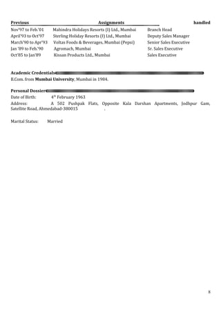 Previous Assignments handled
Nov’97 to Feb.’01 Mahindra Holidays Resorts (I) Ltd., Mumbai Branch Head
April’93 to Oct’97 Sterling Holiday Resorts (I) Ltd., Mumbai Deputy Sales Manager
March’90 to Apr’93 Voltas Foods & Beverages, Mumbai (Pepsi) Senior Sales Executive
Jan ’89 to Feb.’90 Agromach, Mumbai Sr. Sales Executive
Oct’85 to Jan’89 Kissan Products Ltd., Mumbai Sales Executive
Academic Credentials
B.Com. from Mumbai University, Mumbai in 1984.
Personal Dossier
Date of Birth: 4th
February 1963
Address: A 502 Pushpak Flats, Opposite Kala Darshan Apartments, Jodhpur Gam,
Satellite Road, Ahmedabad-380015 .
Marital Status: Married
8
 