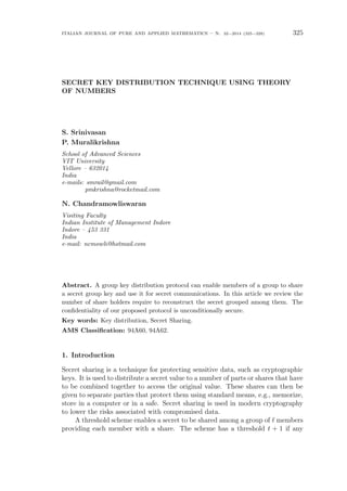 italian journal of pure and applied mathematics – n. 32−2014 (325−328) 325
SECRET KEY DISTRIBUTION TECHNIQUE USING THEORY
OF NUMBERS
S. Srinivasan
P. Muralikrishna
School of Advanced Sciences
VIT University
Vellore – 632014
India
e-mails: smrail@gmail.com
pmkrishna@rocketmail.com
N. Chandramowliswaran
Visiting Faculty
Indian Institute of Management Indore
Indore – 453 331
India
e-mail: ncmowli@hotmail.com
Abstract. A group key distribution protocol can enable members of a group to share
a secret group key and use it for secret communications. In this article we review the
number of share holders require to reconstruct the secret grouped among them. The
conﬁdentiality of our proposed protocol is unconditionally secure.
Key words: Key distribution, Secret Sharing.
AMS Classiﬁcation: 94A60, 94A62.
1. Introduction
Secret sharing is a technique for protecting sensitive data, such as cryptographic
keys. It is used to distribute a secret value to a number of parts or shares that have
to be combined together to access the original value. These shares can then be
given to separate parties that protect them using standard means, e.g., memorize,
store in a computer or in a safe. Secret sharing is used in modern cryptography
to lower the risks associated with compromised data.
A threshold scheme enables a secret to be shared among a group of ℓ members
providing each member with a share. The scheme has a threshold t + 1 if any
 