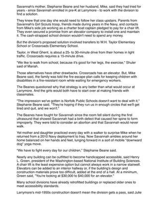 Savannah's mother, Stephanie Beane and her husband, Mike, said they had tried for
years - since Savannah enrolled in pre-K at Larrymore - to work with the division to
ﬁnd a solution.
They knew that one day she would need to follow her class upstairs. Parents from
Savannah's Girl Scouts troop, friends made during years in the Navy, and contacts
from Mike's side job working as a charter boat captain pledged to pay for a chair lift.
They even secured a promise from an elevator company to install one and maintain
it. The cash-strapped school division wouldn't need to spend any money.
But the division's proposed solution involved transfers to W.H. Taylor Elementary
School or Crossroads Elementary School.
Taylor, in West Ghent, is about a 25- to 30-minute drive from their homes in light
trafﬁc. Crossroads requires a 15-minute drive.
"We like to walk from school, because it's good for her legs, the exercise," Shuler
said of Mariah.
Those alternatives have other drawbacks. Crossroads has an elevator. But, Mike
Beane said, the family was told the ﬁre escape plan calls for keeping children with
disabilities in a ﬁre-resistant room while waiting for emergency workers.
The Beanes questioned why that strategy is any better than what would occur at
Larrymore. And the girls would both have to start over at making friends with
classmates.
"The impression we've gotten is Norfolk Public Schools doesn't want to deal with it,"
Stephanie Beane said. "They're hoping if they run us in enough circles that we'll get
tired and quit, and we won't."
The Beanes have fought for Savannah since the room fell silent during the ﬁrst
ultrasound that showed Savannah had a birth defect that caused her spine to form
improperly. They were told to consider an abortion and that Savannah would never
walk.
Yet mother and daughter practiced every day with a walker to surprise Mike when he
returned from a 2010 Navy deployment to Iraq. Now Savannah ambles around her
home balanced on her hands and feet, lunging forward in a sort of mobile "downward
dog" yoga move.
"We have to ﬁght every day for our children," Stephanie Beane said.
Nearly any building can be outﬁtted to become handicapped accessible, said Henry
L. Green, president of the Washington-based National Institute of Building Sciences.
A chair lift is the least expensive option but cannot always work in a narrow stairwell.
Elevators can be added to an interior hallway or, if the building's design and
construction materials prove too difﬁcult, added at the end of a hall. At a minimum,
Green said, "You're looking at $30,000 to $40,000 for an elevator."
Many school divisions have already retroﬁtted buildings or replaced older ones to
meet accessibility standards.
Larrymore's mid-1950s construction doesn't mean the division gets a pass, said Julie
 