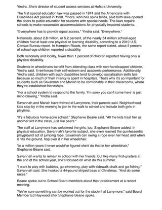 Yindra. She's director of student access services at Hofstra University.
The ﬁrst special education law was passed in 1974 and the Americans with
Disabilities Act passed in 1990. Yindra, who has spina biﬁda, said both laws opened
the doors to public education for students with special needs. The laws require
schools to make reasonable accommodations for physically impaired students.
"Everywhere has to provide equal access," Yindra said. "Everywhere."
Nationally, about 2.8 million, or 5.2 percent, of the nearly 54 million school-aged
children had at least one physical or learning disability, according to a 2010 U.S.
Census Bureau report. In Hampton Roads, the same report stated, about 5 percent
of school-age children reported a disability.
Both nationally and locally, fewer than 1 percent of children reported having only a
physical disability.
Students in wheelchairs beneﬁt from attending class with non-handicapped children,
Yindra said. It reinforces their self-esteem and academic performance. Additionally,
Yindra said, children with such disabilities tend to develop socialization skills late
because so much of their infancy is spent in hospitals. That's why it's so important for
students such as Savannah and Mariah to be comfortable in their classrooms, where
they've established friendships.
"For a school system to respond to the family, 'I'm sorry you can't come here' is just
mind-blowing," Yindra said.
Savannah and Mariah have thrived at Larrymore, their parents said. Neighborhood
kids stop by in the morning to join in the walk to school and include both girls in
playtime.
"It's a fabulous home-zone school," Stephanie Beane said. "All the kids treat her as
another kid in the class, just like peers."
The staff at Larrymore has welcomed the girls, too, Stephanie Beane added. In
physical education, Savannah's favorite subject, she even learned the quintessential
playground act of jumping rope. Savannah can swing a rope over her head and when
it hits the ground, hop over it in her wheelchair.
"In a million years I never would've ﬁgured she'd do that in her wheelchair,"
Stephanie Beane said.
Savannah wants to remain in school with her friends. But like many ﬁrst-graders at
the end of the school year, she's focused on what do this summer.
"I want to play with bubbles, go swimming, play with sidewalk chalk and go ﬁshing,"
Savannah said. She hooked a 44-pound striped bass at Christmas. "And do some
races."
Beane spoke out to School Board members about their predicament at a recent
meeting.
"We're sure something can be worked out for the student at Larrymore," said Board
Member Ed Haywood after Stephanie Beane spoke.
 