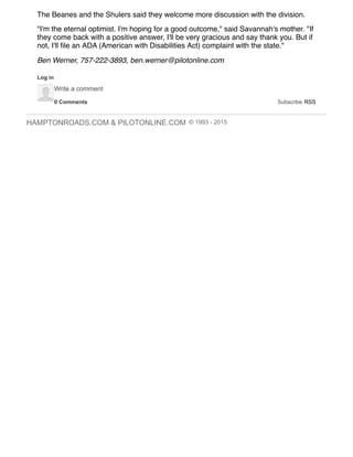 HAMPTONROADS.COM & PILOTONLINE.COM © 1993 - 2015
0 Comments Subscribe RSS
The Beanes and the Shulers said they welcome more discussion with the division.
"I'm the eternal optimist. I'm hoping for a good outcome," said Savannah's mother. "If
they come back with a positive answer, I'll be very gracious and say thank you. But if
not, I'll ﬁle an ADA (American with Disabilities Act) complaint with the state."
Ben Werner, 757-222-3893, ben.werner@pilotonline.com
Log in
Write a comment
 