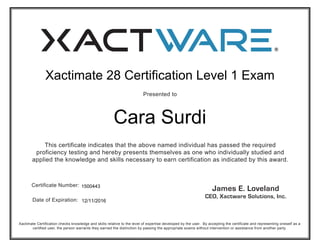 Xactimate 28 Certification Level 1 Exam 
Presented to 
Cara Surdi 
This certificate indicates that the above named individual has passed the required 
proficiency testing and hereby presents themselves as one who individually studied and 
applied the knowledge and skills necessary to earn certification as indicated by this award. 
Certificate Number: 
Date of Expiration: 
1500443 
12/11/2016 
Xactimate Certification checks knowledge and skills relative to the level of expertise developed by the user. By accepting the certificate and representing oneself as a 
certified user, the person warrants they earned the distinction by passing the appropriate exams without intervention or assistance from another party. 
