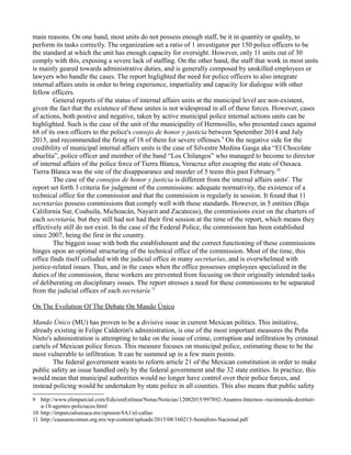 main reasons. On one hand, most units do not possess enough staff, be it in quantity or quality, to
perform its tasks correctly. The organization set a ratio of 1 investigator per 150 police officers to be
the standard at which the unit has enough capacity for oversight. However, only 11 units out of 30
comply with this, exposing a severe lack of staffing. On the other hand, the staff that work in most units
is mainly geared towards administrative duties, and is generally composed by unskilled employees or
lawyers who handle the cases. The report higlighted the need for police officers to also integrate
internal affairs units in order to bring experience, impartiality and capacity for dialogue with other
fellow officers.
General reports of the status of internal affairs units at the municipal level are non-existent,
given the fact that the existence of these unites is not widespread in all of these forces. However, cases
of actions, both postive and negative, taken by active municipal police internal actions units can be
highlighted. Such is the case of the unit of the municipality of Hermosillo, who presented cases against
68 of its own officers to the police's consejo de honor y justicia between Spetember 2014 and July
2015, and recommended the firing of 18 of them for severe offenses.9
On the negative side for the
credibility of municipal internal affairs units is the case of Silvestre Medina Gasga aka “El Chocolate
abuelita”, police officer and member of the band “Los Chilangos” who managed to become to director
of internal affairs of the police force of Tierra Blanca, Veracruz after escaping the state of Oaxaca.
Tierra Blanca was the site of the disappearance and murder of 5 teens this past February.10
The case of the consejos de honor y justicia is different from the internal affairs units'. The
report set forth 3 criteria for judgment of the commissions: adequate normativity, the existence of a
technical office for the commission and that the commission is regularly in session. It found that 11
secretarías possess commissions that comply well with these standards. However, in 5 entities (Baja
California Sur, Coahuila, Michoacán, Nayarit and Zacatecas), the commissions exist on the charters of
each secretaría, but they still had not had their first session at the time of the report, which means they
effectively still do not exist. In the case of the Federal Police, the commission has been established
since 2007, being the first in the country.
The biggest issue with both the establishment and the correct functioning of these commissions
hinges upon an optimal structuring of the technical office of the commission. Most of the time, this
office finds itself colluded with the judicial office in many secretarías, and is overwhelmed with
justice-related issues. Thus, and in the cases when the office possesses employees specialized in the
duties of the commission, these workers are prevented from focusing on their originally intended tasks
of deliberating on disciplinary issues. The report stresses a need for these commissions to be separated
from the judicial offices of each secretaría.11
On The Evolution Of The Debate On Mando Único
Mando Único (MU) has proven to be a divisive issue in current Mexican politics. This initiative,
already existing in Felipe Calderón's administration, is one of the most important measures the Peña
Nieto's administration is attempting to take on the issue of crime, corruption and infiltration by criminal
cartels of Mexican police forces. This measure focuses on municipal police, estimating these to be the
most vulnerable to infiltration. It can be summed up in a few main points.
The federal government wants to reform article 21 of the Mexican constitution in order to make
public safety an issue handled only by the federal government and the 32 state entities. In practice, this
would mean that municipal authorities would no longer have control over their police forces, and
instead policing would be undertaken by state police in all counties. This also means that public safety
9 http://www.elimparcial.com/EdicionEnlinea/Notas/Noticias/12082015/997892-Asuntos-Internos--recomienda-destituir-
a-18-agentes-policiacos.html
10 http://imparcialoaxaca.mx/opinion/8A1/el-callao
11 http://causaencomun.org.mx/wp-content/uploads/2015/08/160215-Semáforo-Nacional.pdf
 