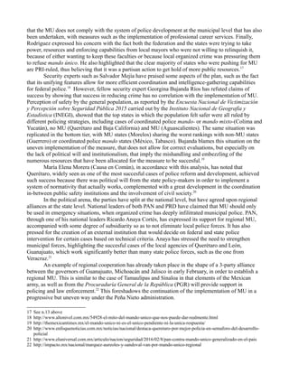 that the MU does not comply with the system of police development at the municipal level that has also
been undertaken, with measures such as the implementation of professional career services. Finally,
Rodríguez expressed his concern with the fact both the federation and the states were trying to take
power, resources and enforcing capabilities from local mayors who were not willing to relinquish it,
because of either wanting to keep these faculties or because local organized crime was pressuring them
to refuse mando único. He also highlighted that the clear majority of states who were pushing for MU
are PRI-ruled, thus believing that it was a partisan action to get hold of more public resources.17
Security experts such as Salvador Mejía have praised some aspects of the plan, such as the fact
that its unifying features allow for more efficient coordination and intelligence-gathering capabilities
for federal police.18
However, fellow security expert Georgina Bujanda Ríos has refuted claims of
success by showing that success in reducing crime has no correlation with the implementation of MU.
Perception of safety by the general population, as reported by the Encuesta Nacional de Victimización
y Percepción sobre Seguridad Pública 2015 carried out by the Instituto Nacional de Geografía y
Estadística (INEGI), showed that the top states in which the population felt safer were all ruled by
different policing strategies, including cases of coordinated police mando- or mando mixto-(Colima and
Yucatán), no MU (Querétaro and Baja California) and MU (Aguascalientes). The same situation was
replicated in the bottom tier, with MU states (Morelos) sharing the worst rankings with non-MU states
(Guerrero) or coordinated police mando states (México, Tabasco). Bujanda blames this situation on the
uneven implementation of the measure, that does not allow for correct evaluations, but especially on
the lack of political will and institutionalism, that imply the mishandling and embezzling of the
numerous resources that have been allocated for the measure to be succesful.19
María Elena Morera (Causa en Común), in accordance with this analysis, has noted that
Querétaro, widely seen as one of the most succesful cases of police reform and development, achieved
such success because there was political will from the state policy-makers in order to implement a
system of normativity that actually works, complemented with a great development in the coordination
in-between public safety institutions and the involvement of civil society.20
In the political arena, the parties have split at the national level, but have agreed upon regional
alliances at the state level. National leaders of both PAN and PRD have claimed that MU should only
be used in emergency situations, when organized crime has deeply infilitrated municipal police. PAN,
through one of his national leaders Ricardo Anaya Cortés, has expressed its support for regional MU,
accompanied with some degree of subsidiarity so as to not eliminate local police forces. It has also
pressed for the creation of an external institution that would decide on federal and state police
intervention for certain cases based on technical criteria. Anaya has stressed the need to strengthen
municipal forces, highlighting the succesful cases of the local agencies of Querétaro and León,
Guanajuato, which work significantly better than many state police forces, such as the one from
Veracruz.21
An example of regional cooperation has already taken place in the shape of a 3-party alliance
between the governors of Guanajuato, Michoacán and Jalisco in early February, in order to establish a
regional MU. This is similar to the case of Tamaulipas and Sinaloa in that elements of the Mexican
army, as well as from the Procuraduría General de la República (PGR) will provide support in
policing and law enforcement.22
This foreshadows the continuation of the implementation of MU in a
progressive but uneven way under the Peña Nieto administration.
17 See n.13 above
18 http://www.altonivel.com.mx/54928-el-mito-del-mando-unico-que-nos-puede-dar-realmente.html
19 http://themexicantimes.mx/el-mando-unico-ni-es-el-unico-pendiente-ni-la-unica-respuesta/
20 http://www.enfoquenoticias.com.mx/noticias/nacional/destaca-queretaro-por-mejor-policia-en-semaforo-del-desarrollo-
policial
21 http://www.eluniversal.com.mx/articulo/nacion/seguridad/2016/02/8/pan-contra-mando-unico-generalizado-en-el-pais
22 http://impacto.mx/nacional/marquez-aureoles-y-sandoval-van-por-mando-unico-regional
 