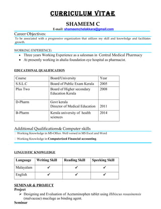 CURRICULUM VITAE
SHAMEEM C
E-mail: shameemchelakkara@gmail.com
Career Objectives:
To be associated with a progressive organization that utilizes my skill and knowledge and facilitates
growth.
WORKING EXPERIENCE:
• Three years Working Experience as a salesman in Central Medical Pharmacy
• At presently working in ahalia foundation eye hospital as pharmacist.
EDUCATIONAL QUALIFICATION
Course Board/University Year
S.S.L.C Board of Public Exam Kerala 2005
Plus Two Board of Higher secondary
Education Kerala
2008
D-Pharm Govt kerala
Director of Medical Education 2011
B-Pharm Kerala university of health
sciences
2014
Additional Qualifications& Computer skills
 Working Knowledge in MS-Office. Well versed in MS Excel and Word
 Working Knowledge in Computerized Financial accounting.
LINGUISTIC KNOWLEDGE
Language Writing Skill Reading Skill Speeking Skill
Malayalam   
English   
SEMINAR & PROJECT
Project
 Designing and Evaluation of Acetaminophen tablet using Hibiscus rosasinensis
(malvaceae) mucilage as binding agent.
Seminar
 