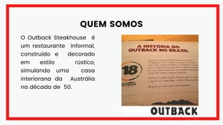 QUEM SOMOS
O Outback Steakhouse é
um restaurante informal,
construído e decorado
em estilo rústico,
simulando uma casa
interiorana da Austrália
na década de 50.
 