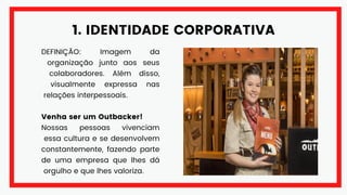 1. IDENTIDADE CORPORATIVA
DEFINIÇÃO: Imagem da
organização junto aos seus
colaboradores. Além disso,
visualmente expressa nas
relações interpessoais.
Venha ser um Outbacker!
Nossas pessoas vivenciam
essa cultura e se desenvolvem
constantemente, fazendo parte
de uma empresa que lhes dá
orgulho e que lhes valoriza.
 