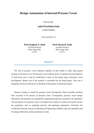 Design Automation of Internal Pressure Vessel
Submitted By
Ankit Piyushbhai Shah
(120010708003)
Under guidance of
Prof. Kalpesh N. Shah
Assistant Professor
Mech. Engg. Dept.
A.D.I.T.
Prof. Harsh B. Joshi
Assistant Professor
Mech. Engg. Dept.
A.D.I.T.
Abstract
The feat of pressure vessel industries depends on their ability to make high quality
products at the lowest cost. The pressure vessel industry goal is to optimize the development.
To find lower cost, it may be worthwhile to focus on the design stage of pressure vessel
development. Mostly cost of the product is committed on the design phase. This cost is
frequently not discovered until it is allocated in the product evolution procedure.
Pressure variance is unsafe for pressure vessel development. Many incurable accidents
have occurred in the history of pressure vessel. Consequently, pressure vessel design,
fabrication, and operation are regulated by engineering authorities assisted by the legislature.
The description of a pressure vessel is diverged from country to country, but mainly involve
the parameters such as operating pressure and operating temperature. Generally, the
worldwide American Society for Mechanical Engineering (ASME) codes and standards used
for design, fabrication, testing of pressure vessels.