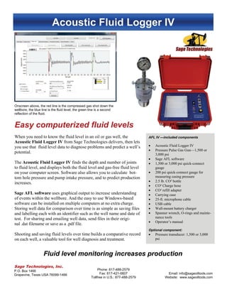 Acoustic Fluid Logger IV
AFL IV —included components
 Acoustic Fluid Logger IV
 Pressure Pulse Gas Gun—1,500 or
3,000 psi
 Sage AFL software
 1,500 or 3,000 psi quick-connect
gauge
 200 psi quick-connect gauge for
measuring casing pressure
 2.5 lb. CO² bottle
 CO² Charge hose
 CO² refill adapter
 Carrying case
 25-ft. microphone cable
 USB cable
 Wall-mount battery charger
 Spanner wrench, O-rings and mainte-
nance tools
 Operator’s manual
Optional component:
 Pressure transducer: 1,500 or 3,000
psi
Easy computerized fluid levels
Sage Technologies, Inc.
P.O. Box 1466
Grapevine, Texas USA 76099-1466
Phone: 817-488-2579
Fax: 817-421-0607
Tollfree in U.S.: 877-488-2579
Email: info@sageoiltools.com
Website: www.sageoiltools.com
When you need to know the fluid level in an oil or gas well, the
Acoustic Fluid Logger IV from Sage Technologies delivers, then lets
you use that fluid level data to diagnose problems and predict a well’s
potential.
The Acoustic Fluid Logger IV finds the depth and number of joints
to fluid level, and displays both the fluid level and gas-free fluid level
on your computer screen. Software also allows you to calculate bot-
tom hole pressure and pump intake pressure, and to predict production
increases.
Sage AFL software uses graphical output to increase understanding
of events within the wellbore. And the easy to use Windows-based
software can be installed on multiple computers at no extra charge.
Storing well data for comparison over time is as simple as saving files
and labelling each with an identifier such as the well name and date of
test. For sharing and emailing well data, send files in their origi-
nal .dat filename or save as a .pdf file.
Shooting and saving fluid levels over time builds a comparative record
on each well, a valuable tool for well diagnosis and treatment.
Onscreen above, the red line is the compressed gas shot down the
wellbore, the blue line is the fluid level, the green line is a second
reflection of the fluid.
Fluid level monitoring increases production
 