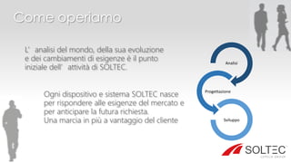 Come operiamo
L’analisi del mondo, della sua evoluzione
e dei cambiamenti di esigenze è il punto
iniziale dell’attività di SOLTEC.
Ogni dispositivo e sistema SOLTEC nasce
per rispondere alle esigenze del mercato e
per anticipare la futura richiesta.
Una marcia in più a vantaggio del cliente
Analisi
Progettazione
Sviluppo
 
