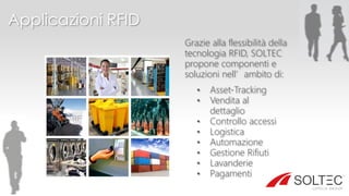 Applicazioni RFID
Grazie alla flessibilità della
tecnologia RFID, SOLTEC
propone componenti e
soluzioni nell’ambito di:
• Asset-Tracking
• Vendita al
dettaglio
• Controllo accessi
• Logistica
• Automazione
• Gestione Rifiuti
• Lavanderie
• Pagamenti
 