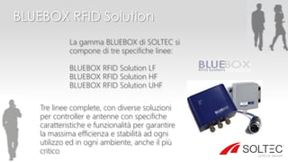 BLUEBOX RFID Solution
La gamma BLUEBOX di SOLTEC si
compone di tre specifiche linee:
BLUEBOX RFID Solution LF
BLUEBOX RFID Solution HF
BLUEBOX RFID Solution UHF
Tre linee complete, con diverse soluzioni
per controller e antenne con specifiche
caratteristiche e funzionalità per garantire
la massima efficienza e stabilità ad ogni
utilizzo ed in ogni ambiente, anche il più
critico
 