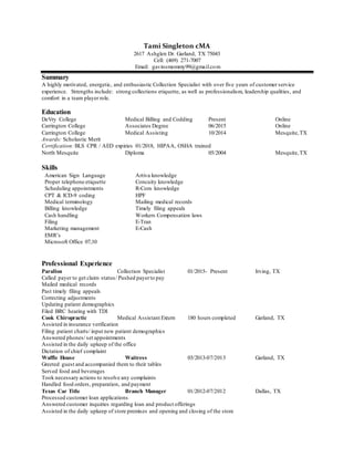 Tami Singleton cMA
2617 Ashglen Dr. Garland, TX 75043
Cell: (469) 271-7007
Email: gavinsmommy99@gmail.com
Summary
A highly motivated, energetic, and enthusiastic Collection Specialist with over five years of customer service
experience. Strengths include: strong collections etiquette, as well as professionalism, leadership qualities, and
comfort in a team player role.
Education
DeVry College Medical Billing and Codding Present Online
Carrington College Associates Degree 06/2015 Online
Carrington College Medical Assisting 10/2014 Mesquite,TX
Awards: Scholastic Merit
Certification:BLS CPR / AED expiries 01/2018, HIPAA, OSHA trained
North Mesquite Diploma 05/2004 Mesquite,TX
Skills
American Sign Language
Proper telephone etiquette
Scheduling appointments
CPT & ICD-9 coding
Medical terminology
Billing knowledge
Cash handling
Filing
Marketing management
EMR’s
Microsoft Office 07,10
Artiva knowledge
Concuity knowledge
R-Com knowledge
HPF
Mailing medical records
Timely filing appeals
Workers Compensation laws
E-Tran
E-Cash
Professional Experience
Parallon Collection Specialist 01/2015- Present Irving, TX
Called payer to get claim status/ Pushed payerto pay
Mailed medical records
Past timely filing appeals
Correcting adjustments
Updating patient demographics
Filed BRC hearing with TDI
Cook Chiropractic Medical Assistant Extern 180 hours completed Garland, TX
Assisted in insurance verification
Filing patient charts/ input new patient demographics
Answered phones/ set appointments
Assisted in the daily upkeep of the office
Dictation of chief complaint
Waffle House Waitress 03/2013-07/2013 Garland, TX
Greeted guest and accompanied them to their tables
Served food and beverages
Took necessary actions to resolve any complaints
Handled food orders, preparation, and payment
Texas Car Title Branch Manager 01/2012-07/2012 Dallas, TX
Processed customer loan applications
Answered customer inquiries regarding loan and product offerings
Assisted in the daily upkeep of store premises and opening and closing of the store
 