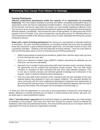 Facilitator Guide
Promoting Your Cause: From Mission To Message
8
Training Participants:
Effective professional development builds the capacity of an organization by promoting
leadership. The more leaders available to promote and deliver compelling presentations about an
organization’s work, the more an organization’s toolkit broadens. Once you have offered this program
for the first time, and see its value and/or the results, you may consider repeating it (offering it more
than one time) as an on-going professional development opportunity. Repeating the training program
will build capacity “cumulatively,” and increase the value of training efforts. An ideal group size for this
program is up to 10 people. If you wish to exceed that, cap the group size at 16, otherwise there is a
risk of reducing the quality of the training’s impact and as a result, potentially diminishing the success
of desired outcomes.
Begin with a cadre of training participants from among your most talented or interested staff and
or volunteers. You want motivated participants, so recruiting methods that work best are generally
those that emphasize ‘a great professional growth opportunity,’ and stimulate interest or buy-in that
is positively motivated. (Drafting is the least desirable recruiting method). * Here are a few ideas to
start you thinking about ways to recruit a motivated group of training participants:
•	 Select a group based on performance excellence; gather them; tell them about what you have
in mind, and see who says “yes.”
•	 Send out an attractive invitation (sign up/RSVP invitation) describing the attributes you are
looking for, and see who self-selects.
•	 Approach it as a “contest” involving the entire staff, board members and/or volunteers. Explain
the opportunity and the qualities that participants should possess. Then ask staff, board
members or volunteers to elect individuals that they think make talented prospects. (This
is one way to include everyone and stimulate general knowledge and involvement in the
program, which is useful for attracting future participants.)
•	 Train the entire staff, board members and/or volunteers and see who emerges as the most
talented leaders best equipped to carry out program initiatives. This approach benefits the
entire community with the same professional development experience and opportunities to
grow through the training process. (The practicality of this approach depends upon the size of
the group and whether time and space can be arranged to accommodate it.)
* A ‘thank you’ from the organization is a nice way to show appreciation to those who come forward as
leaders. Stipends or overtime payments are one option, or social incentives like dinners, gift cards, etc.
are great ways to value professional initiative.
Take a “train-the-trainer” approach and be looking for leaders or potential leaders who might emerge
as facilitators of the program. Only those who have been through the program should be selected as
facilitators (unless they are professional trainers). The more that this series can be “turn-keyed” within the
organization the more you build your organization’s strength.
 