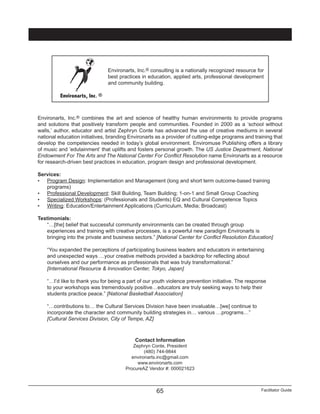 Facilitator Guide65
Environarts, Inc.® combines the art and science of healthy human environments to provide programs
and solutions that positively transform people and communities. Founded in 2000 as a ‘school without
walls,’ author, educator and artist Zephryn Conte has advanced the use of creative mediums in several
national education initiatives, branding Environarts as a provider of cutting-edge programs and training that
develop the competencies needed in today’s global environment. Enviromuse Publishing offers a library
of music and ‘edutainment’ that uplifts and fosters personal growth. The US Justice Department, National
Endowment For The Arts and The National Center For Conflict Resolution name Environarts as a resource
for research-driven best practices in education, program design and professional development.
Services:
•	 Program Design: Implementation and Management (long and short term outcome-based training
programs)
•	 Professional Development: Skill Building, Team Building; 1-on-1 and Small Group Coaching
•	 Specialized Workshops: (Professionals and Students) EQ and Cultural Competence Topics
•	 Writing: Education/Entertainment Applications (Curriculum, Media; Broadcast)
Testimonials:
“…[the] belief that successful community environments can be created through group
experiences and training with creative processes, is a powerful new paradigm Environarts is
bringing into the private and business sectors.” [National Center for Conflict Resolution Education]
“You expanded the perceptions of participating business leaders and educators in entertaining
and unexpected ways …your creative methods provided a backdrop for reflecting about
ourselves and our performance as professionals that was truly transformational.”
[International Resource & Innovation Center, Tokyo, Japan]
“…I’d like to thank you for being a part of our youth violence prevention initiative. The response
to your workshops was tremendously positive…educators are truly seeking ways to help their
students practice peace.” [National Basketball Association]
“…contributions to… the Cultural Services Division have been invaluable…[we] continue to
incorporate the character and community building strategies in… various …programs…”
[Cultural Services Division, City of Tempe, AZ]
Contact Information
Zephryn Conte, President
(480) 744-9844
environarts.inc@gmail.com
www.environarts.com
ProcureAZ Vendor #: 000021623
Environarts, Inc. ®
Environarts, Inc.® consulting is a nationally recognized resource for
best practices in education, applied arts, professional development
and community building.
 