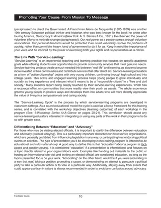 Facilitator Guide
Promoting Your Cause: From Mission To Message
10
(paraphrased) to direct the Government. A Frenchman Alexis de Tocqueville (1805-1859) was another
19th century European political thinker and historian who was best known for the book he wrote after
touring America, Democracy In America (New York: A. S. Barnes & Co., 1851). He observed the power of
volunteer efforts to motivate change (paraphrased): Our real power as a people comes through voluntary
associations. Our personal freedoms would be protected if we could voluntarily resolve the problems of
society, rather than permit the heavy hand of government to do it for us. Keep in mind the importance of
your voice and be inspired by the power of exercising both your rights and responsibilities as a citizen.
The Link With “Service-Learning”
“Service-Learning” is an experiential teaching and learning practice that focuses on specific academic
goals while offering students real opportunities to provide community services that meet genuine needs.
Service-learning projects create a much needed link between “real life” and learning, as students become
more invested in their communities and contribute services that offer direct aid. Service-learning education
as a form of “active citizenship” begins with very young children, continuing through high school and into
college years. This active and engaged learning process helps young people to grow individually and
socially as they experience and interpret what it means to be a “responsible citizen” in a “free and civil
society.” Many students report being deeply touched by their service-learning experiences, which has
a reciprocal effect on communities that more readily view their youth as assets. The whole experience
grooms young people in positive ways and develops them into adults who will more directly appreciate
the value of living in a compassionate and caring society.
The “Service-Learning Cycle” is the process by which service-learning programs are developed in
classroom settings. As a sound educational model the cycle is used as a loose framework for this training
series, and is correlated with the workshop objectives (learning outcomes) of each workshop in the
program (See: 6-Workshop Series At-A-Glance on pages 20-21). This correlation should assist any
service-learning educators interested in integrating or using any parts of this work in their programs to do
so with greater ease.
Differentiating Between “Education” and “Advocacy”
For those who may be visiting elected officials, it is important to clarify the difference between education
and advocacy (political lobbying). This is a particularly important distinction for most service organizations,
which are generally prohibited from influencing legislation in any way, or participating in or endorsing political
events or activities. The type of presentation you’ll be developing in this training program is intended to be
educational and informational only. A good way to define this is that “education” about a program is fact-
based and position neutral. It is considered “education” if a presentation is informational and focuses on
a topic directly related to your organization’s work. Examples like handing out materials to the public or
hosting an informational site visit and inviting an elected official, are considered education, as long as the
topics presented focus on your work. “Advocating” on the other hand, would be if you were (educating in
a way that was) taking a position, promoting a cause, or demonstrating an attempt to persuade a political
party to take a particular action or to vote in a particular way. Additionally, staying away from events that
could appear partisan in nature is always recommended in order to avoid any confusion around advocacy.
 