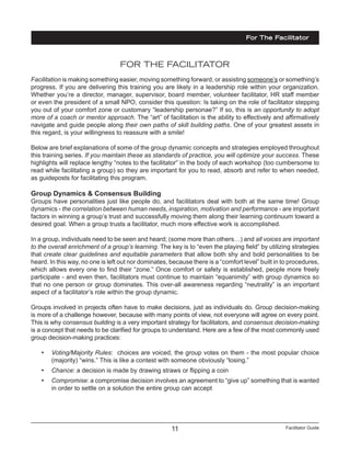 Facilitator Guide11
FOR THE FACILITATOR
Facilitation is making something easier, moving something forward, or assisting someone’s or something’s
progress. If you are delivering this training you are likely in a leadership role within your organization.
Whether you’re a director, manager, supervisor, board member, volunteer facilitator, HR staff member
or even the president of a small NPO, consider this question: Is taking on the role of facilitator stepping
you out of your comfort zone or customary “leadership personae?” If so, this is an opportunity to adopt
more of a coach or mentor approach. The “art” of facilitation is the ability to effectively and affirmatively
navigate and guide people along their own paths of skill building paths. One of your greatest assets in
this regard, is your willingness to reassure with a smile!
Below are brief explanations of some of the group dynamic concepts and strategies employed throughout
this training series. If you maintain these as standards of practice, you will optimize your success. These
highlights will replace lengthy “notes to the facilitator” in the body of each workshop (too cumbersome to
read while facilitating a group) so they are important for you to read, absorb and refer to when needed,
as guideposts for facilitating this program.
Group Dynamics & Consensus Building
Groups have personalities just like people do, and facilitators deal with both at the same time! Group
dynamics - the correlation between human needs, inspiration, motivation and performance - are important
factors in winning a group’s trust and successfully moving them along their learning continuum toward a
desired goal. When a group trusts a facilitator, much more effective work is accomplished.
In a group, individuals need to be seen and heard; (some more than others…) and all voices are important
to the overall enrichment of a group’s learning. The key is to “even the playing field” by utilizing strategies
that create clear guidelines and equitable parameters that allow both shy and bold personalities to be
heard. In this way, no one is left out nor dominates, because there is a “comfort level” built in to procedures,
which allows every one to find their “zone.” Once comfort or safety is established, people more freely
participate - and even then, facilitators must continue to maintain “equanimity” with group dynamics so
that no one person or group dominates. This over-all awareness regarding “neutrality” is an important
aspect of a facilitator’s role within the group dynamic.
Groups involved in projects often have to make decisions, just as individuals do. Group decision-making
is more of a challenge however, because with many points of view, not everyone will agree on every point.
This is why consensus building is a very important strategy for facilitators, and consensus decision-making
is a concept that needs to be clarified for groups to understand. Here are a few of the most commonly used
group decision-making practices:
•	 Voting/Majority Rules: choices are voiced, the group votes on them - the most popular choice
(majority) “wins.” This is like a contest with someone obviously “losing.”
•	 Chance: a decision is made by drawing straws or flipping a coin
•	 Compromise: a compromise decision involves an agreement to “give up” something that is wanted
in order to settle on a solution the entire group can accept
For The Facilitator
 