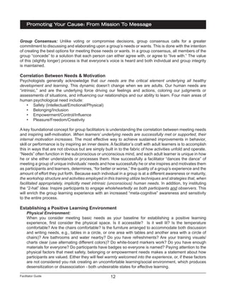 Facilitator Guide
Promoting Your Cause: From Mission To Message
12
Group Consensus: Unlike voting or compromise decisions, group consensus calls for a greater
commitment to discussing and elaborating upon a group’s needs or wants. This is done with the intention
of creating the best options for meeting those needs or wants. In a group consensus, all members of the
group “concede” to a solution that each person can either agree with, or agree to “live with.” The value
of this (slightly longer) process is that everyone’s voice is heard and both individual and group integrity
is maintained.
Correlation Between Needs & Motivation
Psychologists generally acknowledge that our needs are the critical element underlying all healthy
development and learning. This dynamic doesn’t change when we are adults. Our human needs are
“intrinsic,” and are the underlying force driving our feelings and actions, coloring our judgments or
assessments of situations, and influencing our relationships and our ability to learn. Four main areas of
human psychological need include:
•	 Safety (Intellectual/Emotional/Physical)
•	 Belonging/Inclusion
•	 Empowerment/Control/Influence
•	 Pleasure/Freedom/Creativity
A key foundational concept for group facilitators is understanding the correlation between meeting needs
and inspiring self-motivation. When learners’ underlying needs are successfully met or supported, their
internal motivation increases. The most effective way to achieve sustained improvements in behavior,
skill or performance is by inspiring an inner desire. A facilitator’s craft with adult learners is to accomplish
this in ways that are not obvious but are simply built in to the fabric of how activities unfold and operate.
“Needs” often function in the subconscious or unconscious mind, and each adult learner is unique in how
he or she either understands or processes them. How successfully a facilitator “dances the dance” of
meeting a group of unique individuals’ needs and how successfully he or she inspires and motivates them
as participants and learners, determines, “for better or worse,” the quality of a group’s experience and the
amount of effort they put forth. Because each individual in a group is at a different awareness or maturity,
the workshop structure and activities employed in this training utilize techniques and strategies that, when
facilitated appropriately, implicitly meet intrinsic (unconscious) human needs. In addition, try instituting
the “2-hat” idea: Inspire participants to engage wholeheartedly as both participants and observers. This
will enrich the group learning experience with an increased “meta-cognitive” awareness and sensitivity
to the entire process.
Establishing a Positive Learning Environment
Physical Environment:
When you consider meeting basic needs as your baseline for establishing a positive learning
experience, first consider the physical space. Is it accessible? Is it well lit? Is the temperature
comfortable? Are the chairs comfortable? Is the furniture arranged to accommodate both discussion
and writing needs, e.g., tables in a circle, or one area with tables and another area with a circle of
chairs)? Are bathrooms and water nearby? Do you have refreshments? Are your training visuals/
charts clear (use alternating different colors)? Do white-board markers work? Do you have enough
materials for everyone? Do participants have badges so everyone is named? Paying attention to the
physical factors that meet safety, belonging or empowerment needs makes a statement about how
participants are valued. Either they will feel warmly welcomed into the experience, or, if these factors
are not considered you risk creating an uncomfortable learning/social environment, which produces
desensitization or disassociation - both undesirable states for effective learning.
 