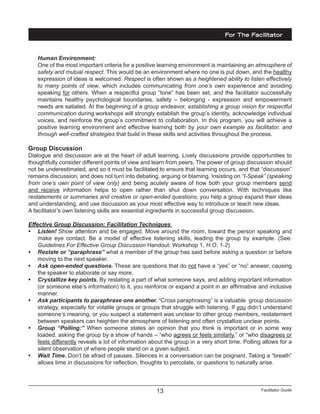 Facilitator Guide13
Human Environment:
One of the most important criteria for a positive learning environment is maintaining an atmosphere of
safety and mutual respect. This would be an environment where no one is put down, and the healthy
expression of ideas is welcomed. Respect is often shown as a heightened ability to listen effectively
to many points of view, which includes communicating from one’s own experience and avoiding
speaking for others. When a respectful group “tone” has been set, and the facilitator successfully
maintains healthy psychological boundaries, safety – belonging - expression and empowerment
needs are satiated. At the beginning of a group endeavor, establishing a group vision for respectful
communication during workshops will strongly establish the group’s identity, acknowledge individual
voices, and reinforce the group’s commitment to collaboration. In this program, you will achieve a
positive learning environment and effective learning both by your own example as facilitator, and
through well-crafted strategies that build in these skills and activities throughout the process.
Group Discussion
Dialogue and discussion are at the heart of adult learning. Lively discussions provide opportunities to
thoughtfully consider different points of view and learn from peers. The power of group discussion should
not be underestimated, and so it must be facilitated to ensure that learning occurs, and that “discussion”
remains discussion, and does not turn into debating, arguing or blaming. Insisting on “I-Speak” (speaking
from one’s own point of view only) and being acutely aware of how both your group members send
and receive information helps to open rather than shut down conversation. With techniques like
restatements or summaries and creative or open-ended questions, you help a group expand their ideas
and understanding, and use discussion as your most effective way to introduce or teach new ideas.
A facilitator’s own listening skills are essential ingredients in successful group discussion.
Effective Group Discussion: Facilitation Techniques
•	 Listen! Show attention and be engaged. Move around the room, toward the person speaking and
make eye contact. Be a model of effective listening skills, leading the group by example. (See:
Guidelines For Effective Group Discussion Handout: Workshop 1, H.O. 1-2)
•	 Restate or “paraphrase” what a member of the group has said before asking a question or before
moving to the next speaker.
•	 Ask open-ended questions. These are questions that do not have a “yes” or “no” answer, causing
the speaker to elaborate or say more.
•	 Crystallize key points. By restating a part of what someone says, and adding important information
(or someone else’s information) to it, you reinforce or expand a point in an affirmative and inclusive
manner.
•	 Ask participants to paraphrase one another. “Cross paraphrasing” is a valuable group discussion
strategy, especially for volatile groups or groups that struggle with listening. If you didn’t understand
someone’s meaning, or you suspect a statement was unclear to other group members, restatement
between speakers can heighten the atmosphere of listening and often crystallize unclear points.
•	 Group “Polling:” When someone states an opinion that you think is important or in some way
loaded, asking the group by a show of hands – “who agrees or feels similarly,” or “who disagrees or
feels differently reveals a lot of information about the group in a very short time. Polling allows for a
silent observation of where people stand on a given subject.
•	 Wait Time. Don’t be afraid of pauses. Silences in a conversation can be poignant. Taking a “breath”
allows time in discussions for reflection, thoughts to percolate, or questions to naturally arise.
For The Facilitator
 