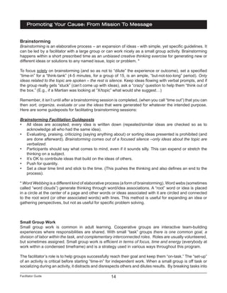 Facilitator Guide
Promoting Your Cause: From Mission To Message
14
Brainstorming
Brainstorming is an elaborative process – an expansion of ideas - with simple, yet specific guidelines. It
can be led by a facilitator with a large group or can work nicely as a small group activity. Brainstorming
happens within a short prescribed time as an unbiased creative thinking exercise for generating new or
different ideas or solutions to any named issue, topic or problem. *
To focus solely on brainstorming (and so as not to “dilute” the experience or outcome), set a specified
“time-in” for a “think-tank” (4-5 minutes, for a group of 15, is an ample, “but-not-too-long” period). Only
ideas related to the topic are spoken – the rest is silence. Keep ideas flowing with verbal prompts, and if
the group really gets “stuck” (can’t come up with ideas), ask a “crazy” question to help them “think out of
the box.” (E.g., if a Martian was looking at “X/topic” what would she suggest…)
Remember, it isn’t until after a brainstorming session is completed, (when you call “time out”) that you can
then sort, organize, evaluate or use the ideas that were generated for whatever the intended purpose.
Here are some guideposts for facilitating brainstorming sessions:
Brainstorming Facilitation Guideposts
•	 All ideas are accepted; every idea is written down (repeated/similar ideas are checked so as to
acknowledge all who had the same idea).
•	 Evaluating, praising, criticizing (saying anything about) or sorting ideas presented is prohibited (and
are done afterward). Brainstorming comes out of a focused silence –only ideas about the topic are
verbalized.
•	 Participants should say what comes to mind, even if it sounds silly. This can expend or stretch the
thinking on a subject.
•	 It’s OK to contribute ideas that build on the ideas of others.
•	 Push for quantity.
•	 Set a clear time limit and stick to the time. (This pushes the thinking and also defines an end to the
process).
* Word Webbing is a different kind of elaborative process (a form of brainstorming). Word webs (sometimes
called “word clouds”) generate thinking through word/idea associations. A “root” word or idea is placed
in a circle at the center of a page and other words or ideas associated with it are circled and connected
to the root word (or other associated words) with lines. This method is useful for expanding an idea or
gathering perspectives, but not as useful for specific problem solving.
Small Group Work
Small group work is common in adult learning. Cooperative groups are interactive team-building
experiences where responsibilities are shared. With small “task” groups there is one common goal, a
division of labor within the task, and complementary interconnected roles. Roles are usually volunteered,
but sometimes assigned. Small group work is efficient in terms of focus, time and energy (everybody at
work within a condensed timeframe) and is a strategy used in various ways throughout this program.
The facilitator’s role is to help groups successfully reach their goal and keep them “on-task.” The “set-up”
of an activity is critical before starting “time-in” for independent work. When a small group is off task or
socializing during an activity, it distracts and disrespects others and dilutes results. By breaking tasks into
 