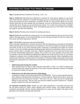 Facilitator Guide
Promoting Your Cause: From Mission To Message
16
Step 3: (3 min.) Review Guidelines for sharing. (H.O. 1-2).
Step 4: (15-20 min.) Microlab focus statement or question #1- each person speaks in a go-round/
each timed (Pause); statement or question #2 (begin go-round, monitoring each person’s time, then
pause and present next focus statement or question); #3; #4, etc. Using a timer allows you to easily
monitor equal time for each speaker. Be sure however, to focus on the group’s process and keep a
relaxed flow (even though you are monitoring the timing). Try to make sure groups feel “complete”
even though timing might feel tight to some. Eventually groups pick-up on the rhythm of the activity
and begin to use their time efficiently.
Step 5: (2 min.) Provide a few moments for small group closure.
Step 6: (3 min.) Re-assemble into a large group. You may ask participants to get up and move to their
seats in the large group, or may simply ask them to turn and focus forward so they can remain with
their group during the large group “de-brief.”
Step 7: (5-15 min.) Large group discussion/debriefing:
After a microlab, entering into a “process” discussion with the whole group is important for stimulating
further learning and for brining closure to the experience. The intent is to gather a sample of reactions
and points of view as you draw important points of learning or awareness from either the content
shared, or from the microlab experience itself (generally referred to as debriefing.) When you enter a
group “process” after a microlab, insist upon “I-Speak” (speaking from one’s own point of view only)
so that the confidentiality agreement is upheld. Try to move to as many speakers around the room
as possible in the time provided and highlight both different and similar points of view. It is not always
necessary to address every microlab question in the large group process. Often, highlighting a key
question that reinforces a selected piece of information is the best strategy. By hearing a few diverse
perspectives, participants can compare and contrast their responses, which is the best way for adults
to learn.
•	 Addressing (processing) the content:
When groups report on facts or offer particular information or data, it is useful to address the
content of what was shared. By eliciting a cross section of group responses, a group’s knowledge
of a particular subject will expand.
•	 Reflecting on the Microlab experience (Debriefing):
In closing a microlab, ask the group about their EXPERIENCE. This is a meta-cognitive process,
which deepens self-awareness and learning. A prompt might be: Would anyone like to share any
awareness they had during the microlab? How was it for you? Was any part of it particularly
difficult or easy and why? Did you have any personal insights during this experience? (Support
people to speak from their own experience.)
An Important Facilitative Note: People can have deep experiences in microlabs because they
are not used to being so “heard” (which satisfies many intrinsic needs). The insights gained can
sometimes dramatically shift the working relationship of a group (for the better). Be aware of the
potentials of this activity and lead with sensitivity!
 