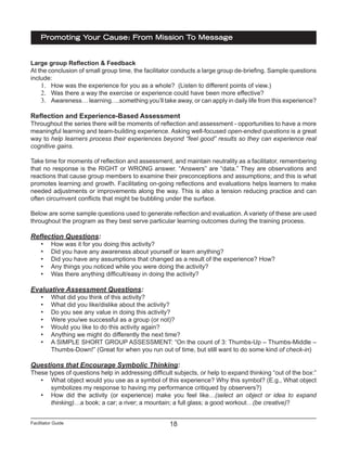 Facilitator Guide
Promoting Your Cause: From Mission To Message
18
Large group Reflection & Feedback
At the conclusion of small group time, the facilitator conducts a large group de-briefing. Sample questions
include:
1.	 How was the experience for you as a whole? (Listen to different points of view.)
2.	 Was there a way the exercise or experience could have been more effective?
3.	 Awareness… learning….something you’ll take away, or can apply in daily life from this experience?
Reflection and Experience-Based Assessment
Throughout the series there will be moments of reflection and assessment - opportunities to have a more
meaningful learning and team-building experience. Asking well-focused open-ended questions is a great
way to help learners process their experiences beyond “feel good” results so they can experience real
cognitive gains.
Take time for moments of reflection and assessment, and maintain neutrality as a facilitator, remembering
that no response is the RIGHT or WRONG answer. “Answers” are “data.” They are observations and
reactions that cause group members to examine their preconceptions and assumptions; and this is what
promotes learning and growth. Facilitating on-going reflections and evaluations helps learners to make
needed adjustments or improvements along the way. This is also a tension reducing practice and can
often circumvent conflicts that might be bubbling under the surface.
Below are some sample questions used to generate reflection and evaluation. A variety of these are used
throughout the program as they best serve particular learning outcomes during the training process.
Reflection Questions:
•	 How was it for you doing this activity?
•	 Did you have any awareness about yourself or learn anything?
•	 Did you have any assumptions that changed as a result of the experience? How?
•	 Any things you noticed while you were doing the activity?
•	 Was there anything difficult/easy in doing the activity?
Evaluative Assessment Questions:
•	 What did you think of this activity?
•	 What did you like/dislike about the activity?
•	 Do you see any value in doing this activity?
•	 Were you/we successful as a group (or not)?
•	 Would you like to do this activity again?
•	 Anything we might do differently the next time?
•	 A SIMPLE SHORT GROUP ASSESSMENT: “On the count of 3: Thumbs-Up – Thumbs-Middle –
Thumbs-Down!” (Great for when you run out of time, but still want to do some kind of check-in)
Questions that Encourage Symbolic Thinking:
These types of questions help in addressing difficult subjects, or help to expand thinking “out of the box:”
•	 What object would you use as a symbol of this experience? Why this symbol? (E.g., What object
symbolizes my response to having my performance critiqued by observers?)
•	 How did the activity (or experience) make you feel like…(select an object or idea to expand
thinking)…a book; a car; a river; a mountain; a full glass; a good workout…(be creative)?
 