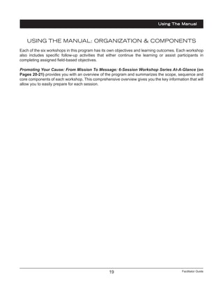 Facilitator Guide19
USING THE MANUAL: ORGANIZATION & COMPONENTS
Each of the six workshops in this program has its own objectives and learning outcomes. Each workshop
also includes specific follow-up activities that either continue the learning or assist participants in
completing assigned field-based objectives.
Promoting Your Cause: From Mission To Message: 6-Session Workshop Series At-A-Glance (on
Pages 20-21) provides you with an overview of the program and summarizes the scope, sequence and
core components of each workshop. This comprehensive overview gives you the key information that will
allow you to easily prepare for each session.
Using The Manual
 