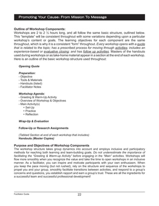 Facilitator Guide
Promoting Your Cause: From Mission To Message
22
Outline of Workshop Components:
Workshops are 2 to 2 ½ hours long, and all follow the same basic structure, outlined below.
This “template” will be consistent throughout with some variations depending upon a particular
workshop’s content or goals. The learning objectives for each component are the same
throughout, which is why it is a consistent “form” throughout. Every workshop opens with a quote
that is related to the topic; has a prescribed process for moving through activities; includes an
experience-based or evaluative closing; and has follow up activities. Masters of the handouts
used during workshops or as take-home material appear in a section at the end of each workshop.
Here is an outline of the basic workshop structure used throughout:
Opening Quote
Preparation:
- Objective
- Tools & Materials
- Handouts (listed)
- Facilitator Notes
Workshop Agenda:
- Greeting & Warm-Up Activity
- Overview of Workshop & Objectives
- Main Activity(s)
•	Set-Up
•	Practice
•	Reflection
Wrap-Up & Evaluation
Follow-Up or Research Assignments
(Tabbed Section at end of each workshop that includes)
Handouts (Master Copies)
Purpose and Objectives of Workshop Components
The workshop structure takes group dynamics into account and employs inclusive and participatory
methods for reaching both learning and team-building goals. Do not underestimate the importance of
facilitating the “Greeting & Warm-up Activity” before engaging in the “Main” activities. Workshops will
flow more smoothly when you recognize the value and take the time to open workshops in an inclusive
manner. As a facilitator, you can inspire and motivate participants with your own enthusiasm. When
you keep the pace moving (but not rushed), rely on the structure and sequence of the workshops to
propel you and your group, smoothly facilitate transitions between activities, and respond to a group’s
concerns and questions, you establish rapport and earn a group’s trust. These are all the ingredients for
a successful team and successful professional development!
 