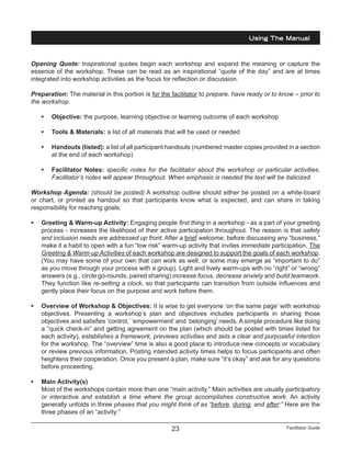 Facilitator Guide23
Opening Quote: Inspirational quotes begin each workshop and expand the meaning or capture the
essence of the workshop. These can be read as an inspirational “quote of the day” and are at times
integrated into workshop activities as the focus for reflection or discussion.
Preparation: The material in this portion is for the facilitator to prepare, have ready or to know – prior to
the workshop.
•	 Objective: the purpose, learning objective or learning outcome of each workshop
•	 Tools & Materials: a list of all materials that will be used or needed
•	 Handouts (listed): a list of all participant handouts (numbered master copies provided in a section
at the end of each workshop)
•	 Facilitator Notes: specific notes for the facilitator about the workshop or particular activities.
Facilitator’s notes will appear throughout. When emphasis is needed the text will be italicized.
Workshop Agenda: (should be posted) A workshop outline should either be posted on a white-board
or chart, or printed as handout so that participants know what is expected, and can share in taking
responsibility for reaching goals.
•	 Greeting & Warm-up Activity: Engaging people first thing in a workshop - as a part of your greeting
process - increases the likelihood of their active participation throughout. The reason is that safety
and inclusion needs are addressed up front. After a brief welcome, before discussing any “business,”
make it a habit to open with a fun “low risk” warm-up activity that invites immediate participation. The
Greeting & Warm-up Activities of each workshop are designed to support the goals of each workshop.
(You may have some of your own that can work as well, or some may emerge as “important to do”
as you move through your process with a group). Light and lively warm-ups with no “right” or “wrong”
answers (e.g., circle go-rounds, paired sharing) increase focus, decrease anxiety and build teamwork.
They function like re-setting a clock, so that participants can transition from outside influences and
gently place their focus on the purpose and work before them.
•	 Overview of Workshop & Objectives: It is wise to get everyone ‘on the same page’ with workshop
objectives. Presenting a workshop’s plan and objectives includes participants in sharing those
objectives and satisfies ‘control,’ ‘empowerment’ and ‘belonging’ needs. A simple procedure like doing
a “quick check-in” and getting agreement on the plan (which should be posted with times listed for
each activity), establishes a framework, previews activities and sets a clear and purposeful intention
for the workshop. The “overview” time is also a good place to introduce new concepts or vocabulary
or review previous information. Posting intended activity times helps to focus participants and often
heightens their cooperation. Once you present a plan, make sure “it’s okay” and ask for any questions
before proceeding.
•	 Main Activity(s)
Most of the workshops contain more than one “main activity.” Main activities are usually participatory
or interactive and establish a time where the group accomplishes constructive work. An activity
generally unfolds in three phases that you might think of as “before, during, and after:” Here are the
three phases of an “activity:”
Using The Manual
 