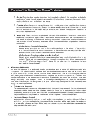 Facilitator Guide
Promoting Your Cause: From Mission To Message
24
1.	 Set-Up: Provide clear concise directions for the activity, establish the procedure and clarify
participants’ roles. Handle advance preparation(s) beforehand (materials, handouts, timer,
posting of charts, etc.) so that they are ready.
2.	 Practice: When the group is involved in an activity, provide appropriate coaching, time keeping
or intermittent prompts/reminders. During this phase people might be working in pairs or small
groups, so move about the room and be available. An “absent” facilitator can “unnerve” a
group and decrease trust.
3.	 Reflection: When the activity is completed there are different levels of reflection or evaluation
depending upon what is appropriate for a particular activity. Below are a few sample questions
that assist in opening rich reflective learning discussions. Appropriate reflection questions
are provided in each workshop. The ones below look at the different purposes for reflective
discussion:
•	 Reflecting on Content/Information:
Here’s where you elicit any data or information pertinent to the subject of the activity,
e.g., Share/present/show: the content results of something that was explored, like a list,
research data, a performance, presentation or a brainstorm.
•	 Reflecting on Experiences/Learning (De-briefing):
Here’s where you elicit feelings or awareness gained as a result of being involved in an
activity. These are more evaluative and integrative questions like: “What awareness did
you have?” “What was easy or hard?” “What did you take from this experience that you
can apply in life or at work?”
•	 Wrap-up & Evaluation:
An effective closure to a workshop leaves participants with a sense of accomplishment and
completion. You might establish a regular light and lively closing ritual that ends the workshop with
a quick “thumbs up, thumbs middle, thumbs down” assessment. For a more satisfying closure
elicit feelings or awarenesses that evaluate and integrate the workshop experience. Questions that
reinforce the value or the applicability of what was experienced are useful, for example: “How was
today’s workshop… was it helpful - useful - of value to you or the group?” or, “What did you learn or
take from today that you can apply in life or at work?” Encourage participants to take something and
apply it in their lives or work.
•	 Follow-Up or Research:
Each workshop will have some take-away activity, preparation or research that participants will
need to complete during the time between meetings. Since this is a professional development
opportunity with specific goals and outcomes, participants will have various assignments that will
prepare them to accomplish each “benchmark” of the program’s professional growth.
•	 Handouts (Master Copies):
Master copies of handouts pertinent to each workshop are included in a section at the end of each
workshop. Handouts are labeled and numbered in the order they will be used during the workshop
or at home for follow-up activities. Make sure you make enough copies prior to each workshop so
they are ready for participants.
 