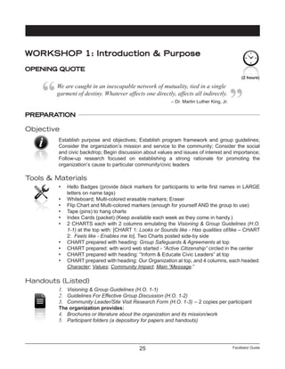 Facilitator Guide25
PREPARATION
Objective
Establish purpose and objectives; Establish program framework and group guidelines;
Consider the organization’s mission and service to the community; Consider the social
and civic backdrop; Begin discussion about values and issues of interest and importance;
Follow-up research focused on establishing a strong rationale for promoting the
organization’s cause to particular community/civic leaders
Tools & Materials
•	 Hello Badges (provide black markers for participants to write first names in LARGE
letters on name tags)
•	 Whiteboard; Multi-colored erasable markers; Eraser
•	 Flip Chart and Multi-colored markers (enough for yourself AND the group to use)
•	 Tape (pins) to hang charts
•	 Index Cards (packet) (Keep available each week as they come in handy.)
•	 2 CHARTS each with 2 columns emulating the Visioning & Group Guidelines (H.O.
1-1) at the top with: [CHART 1: Looks or Sounds like - Has qualities of/like – CHART
2: Feels like - Enables me to]. Two Charts posted side-by side
•	 CHART prepared with heading: Group Safeguards & Agreements at top
•	 CHART prepared: with word web started - “Active Citizenship” circled in the center
•	 CHART prepared with heading: “Inform & Educate Civic Leaders” at top
•	 CHART prepared with heading: Our Organization at top, and 4 columns, each headed:
Character; Values; Community Impact; Main “Message.”
Handouts (Listed)
1.	 Visioning & Group Guidelines (H.O. 1-1)
2.	 Guidelines For Effective Group Discussion (H.O. 1-2)
3.	 Community Leader/Site Visit Research Form (H.O. 1-3) -- 2 copies per participant
The organization provides:
4.	 Brochures or literature about the organization and its mission/work
5.	 Participant folders (a depository for papers and handouts)
(2 hours)
WORKSHOP 1: Introduction & Purpose
OPENING QUOTE
We are caught in an inescapable network of mutuality, tied in a single
garment of destiny. Whatever affects one directly, affects all indirectly.
– Dr. Martin Luther King, Jr.
 