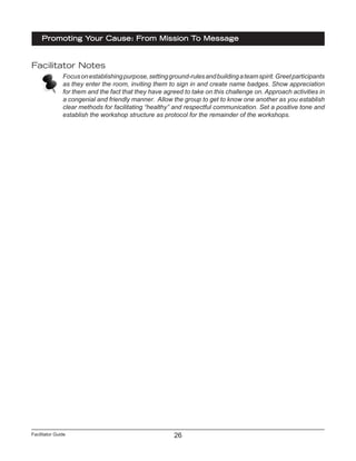 Facilitator Guide
Promoting Your Cause: From Mission To Message
26
Facilitator Notes
Focusonestablishingpurpose,settingground-rulesandbuildingateamspirit.Greetparticipants
as they enter the room, inviting them to sign in and create name badges. Show appreciation
for them and the fact that they have agreed to take on this challenge on. Approach activities in
a congenial and friendly manner. Allow the group to get to know one another as you establish
clear methods for facilitating “healthy” and respectful communication. Set a positive tone and
establish the workshop structure as protocol for the remainder of the workshops.
 