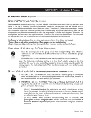 Facilitator Guide27
WORKSHOP 1: Introduction & Purpose
WORKSHOP AGENDA (posted)
Greeting/Warm-Up Activity (15 min.)
Warmly welcome everyone and briefly introduce yourself, offering some background about how you came
to be in the role of facilitator. Include housekeeping notes and mention that there will only be a short
break (so participants should take care of their own needs if necessary). Explain that this program creates
the opportunity to become a team and to become immersed as a group in knowledge and skills that will
prepare each participant to successfully present the organization’s mission and message. Today sets the
positive tone and team spirit we want to maintain throughout the program and establishes the framework
we will rely upon and use to support an enriching professional development experience.
Go-Round of Introductions: One at a time, each person shares three things (concisely):
“Name; Role or job within organization; Main reason you are participating”
(Begin the go-round by modeling these three points from your own position and point-of-view.)
Overview of Workshop & Objectives (5 min.)
•	 Read the opening quote to the group (more than once) providing a brief reflection.
Tell them you will come back to it at the end to see how it has related to the groups
experiences.
•	 Review the plan (posted) and ask if there are any questions before proceeding.
Note: The following introductory activity is a “one time” activity, unique to this first
workshop. It is used to set a respectful professional tone and create ground-rules for the
entire program. The material generated here can be reviewed each week and amended
as needed.
Group Visioning Activity Establishing Safeguards and Guidelines (20 min.)
1.	 SET-UP: (2 min.) Say that this will be our first task as a working group: to understand
more about what each of us envisions as optimal for his/her own success, and then to
take that information and mold it into a group contract.
2.	 PRACTICE: (20 min.) HANDOUT “Visioning and Group Guidelines” (H.O. 1-1)
saying that the activity will begin with some individual reflection (writing) time as each
person completes the handout.
•	 (5 min.) Complete Handout: As participants are quietly reflecting and writing,
hang the prepared (correlating) charts somewhere in the room. Leave enough
space between the charts so that participants can easily reach them when they
are all scribing (at the same time).
•	 (5 min.) Charts: When individual reflection/writing time is complete, ask
participants to stand and get markers. On the wall charts, they should write at
least one (the most important) response from each of the categories written on
handouts.
 
