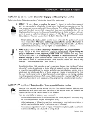 Facilitator Guide29
Activity 1: (20 min.) “Active Citizenship” Engaging and Educating Civic Leaders
Refer to the Active Citizenship section of Introduction (page 9) for background
1.	 SET-UP: (10 min.) Begin by reading the quote: “... It ought to be the happiness and
glory of a representative to live in the strictest union, the closest correspondence, and the
most unreserved communication with his constituents. Their wishes ought to have great
weight with him; their opinion, high respect; their business, unmerited attention. It is his
duty to sacrifice his repose, his pleasures, his satisfactions, to theirs; and above all, ever,
and in all cases, to prefer their interest to his own…” – The Works of the Right Honorable
Edmund Burke. Volume I. London: Henry G. Bohn. 1854. Pp. 446–8.
•	 Before stating the author, ask if anyone knows who wrote the quote or can guess
when it was written. After some feedback/guesses offer the correct information, (if
anyone did not get it) presenting some history and background about the US, “liberal
representative democracy,” and our “rights and responsibilities” as citizens.
2.	 PRACTICE: (10 min.) “Active Citizenship” Word Web (Post the prepared chart)
As you engage in the above discussion, keeping it conversational, begin writing the
group’s responses on the prepared posted chart. First, capture what they know.
Then ADD INFORMATION by developing a definition of “Active Citizenship.” (from
material on page 9). Some prompts may be: Does what you are saying here look like
what we could define as “active citizenship?” “What do active citizens do?” “How to they
think/feel?” “What motivates them… their values?”)
Complete the Word Web using the group’s responses. Discuss how the idea of “active
citizenship” begins to delineate or define different areas of service, articulating where
or how civic responsibility can be applied and where our contributions, service, time or
talent could be volunteered. Some of these areas can include: organizations that help
the poor, needy, hungry, sick or disenfranchised; conservation or eco-friendly activities
(recycling); educational causes; faith-based initiatives; even the volunteering of high-level
professional expertise in such areas as banking, engineering, education and technology.
ACTIVITY 2: (10 min.) “Brainstorm List:” Importance of Educating Leaders
Hang the chart prepared with the heading “Inform & Educate Civic Leaders.” Discuss what
area of service work your organization specializes in and why the issues you deal with are
important and should be communicated to civic leaders.
Here is a potential list of reasons: (Add your own!)
•	 Inform leaders of situations or conditions within the community about which they may
be unaware (and which may be affecting their work);
•	 Offer leaders new or different perspectives on issues your organization specializes in
(which may be within the leader’s particular scope of influence);
•	 Connect your organization’s work or impact in the community to issues the civic leader
is on record of being pro-active with or caring about;
WORKSHOP 1: Introduction & Purpose
 