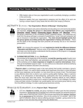Facilitator Guide
Promoting Your Cause: From Mission To Message
30
•	 Offer leaders data on how your organization’s work is positively changing a condition
in the community;
•	 Reassure leaders that your organization’s presence and the affect of its work are
having a unique impact in (any) areas that are within their scope of influence.
ACTIVITY 3: (15 min.) “Our Organization: Mission & Message” Charting Ideas
After looking at reasons why active citizenship and educating civic and community leaders
are important, engage the group in a discussion that defines your organization’s:
Character; Values; History; Community Impact; Mission; and “Message,” writing
the group’s responses on the correlating CHART (prepared earlier). The responses you
draw from the group will begin a process of establishing a “script” that each presenter will
use to introduce or describe the organization. The chart should highlight points that
the group agrees accurately portray the organization’s history and mission. These
are the seeds of the message that each presenter will develop into his or her individual
presentation.
NOTE: As a closing this segment, it is very important to clarify the difference between
“Education and Advocacy.” Discuss some of the differences, (page 10, Introduction),
and make sure that the group understands that the purpose of this program is to educate
civic and community leaders.
3.	 CLOSING REFLECTION: (5 min.) Go-Round
As promised at the beginning of the workshop, re-read the opening quote (maybe more
than once). After brief reflection, ask participants to relate the quote to their experiences
of the workshop and to share responses or insights in a word or short phrase. (Note:
This can be facilitated “popcorn style” * or can continue as a discussion aimed at clarifying
the difference between education and advocacy.
* Popcorn style is a technique (used in the next activity) that quickly overviews a group’s
responses to a topic. It is used to elicit multiple short responses (one word, or short phrases)
so that many responses can be polled, in a very short time (a minute or two). This technique
is very effective when time is short or you want to quickly gather feelings, ideas or opinions
(polling). In an atmosphere of silence/listening, participants who have something to share
about the focus topic raise their hands. The facilitator randomly selects as many different
speakers as time provides in order to air a variety of viewpoints. It is not a dialogue, but rather
a stop and listen activity. A facilitator can quickly gather and summarize group data by using
this time-efficient strategy. It is also a great group awareness activity.
Wrap-Up & Evaluation: (5 min.) Popcorn Style: “Responses”
•	 (2.5 min.) Seated in a circle, ask group members to reflect upon the first workshop
experience. Set the timer for 2.5 minutes and in that time people can randomly (popcorn
style) raise a hand and say a word or short phrase describing their feelings, reactions
to, or assessment of the workshop. Only do this activity for 2.5 minutes - and in the
spirit of reflection, allow for silence (offering prompts if needed) - giving control to the
group in how and what they share during the allotted time.
 