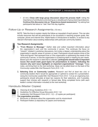 Facilitator Guide31
•	 (5 min.) Close with large group discussion about the process itself, noting the
importance of contributions and sharing as a valuable part of group learning endeavors.
Continue this discussion into an “Experience-based assessment,” by asking how
participants feel about or “rate” their first day together.
Follow-Up or Research Assignments: (10 min.)
NOTE: Take the time to explain clearly the follow-up requested of each person. This can also
include resources that will aid participants to be successful in reaching program goals, like:
computer, phone and internet time, helpful leads or introductions to leaders, or access to any
relevant information about existing relationships with particular community leaders.
Two Research Assignments:
1.	 “From Mission to Message:” Gather data and collect important information about
the organization’s work and the community it serves. This continues the focus on
“mission” initiated in workshop discussions, but invites a deeper understanding about the
organization’s specific areas of concern or need. Participants should explore some of the
“facts and figures” that represent how or if the organization is addressing the needs of the
community it serves, or how the organization is sustaining itself or meeting its own needs.
Based upon the research or data that is collected, participants should select 2 important
issues that would make good topics for presentations to leaders, indicating the
reasons why each issue highlights an important organizational “message.” Keep
notes, and bring them to the next workshop. Ideas can be jotted down on the back of the
Community Leader/Site Visit Research Form (H.O. 1-3).
2.	 Selecting Civic or Community Leaders: Research and find at least two civic or
community leaders that it would be appropriate or optimal to contact for a presentation.
Using the Community Leader/Site Visit Research Form (H.O. 1-3) as an organizing tool,
participants should articulate at least two reasons for their selections, and if possible,
support their choices with research or factual data. Bring completed forms (with each
leader’s contact information included) to the next workshop.
Handouts (Master Copies)
1.	 Visioning & Group Guidelines (H.O. 1-1)
2.	 Guidelines For Effective Group Discussion (H.O. 1-2)
3.	 Leadership Visit Research Form (H.O. 1-3) -- (2 copies per participant)
The organization provides:
4.	 Brochures or literature about the organization and its mission/work
5.	 Participant folders (a depository for papers and handouts)
WORKSHOP 1: Introduction & Purpose
 