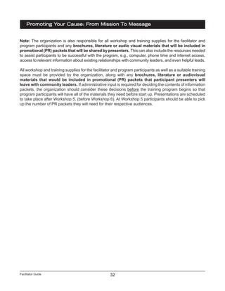 Facilitator Guide
Promoting Your Cause: From Mission To Message
32
Note: The organization is also responsible for all workshop and training supplies for the facilitator and
program participants and any brochures, literature or audio visual materials that will be included in
promotional (PR) packets that will be shared by presenters. This can also include the resources needed
to assist participants to be successful with the program, e.g., computer, phone time and internet access,
access to relevant information about existing relationships with community leaders, and even helpful leads.
All workshop and training supplies for the facilitator and program participants as well as a suitable training
space must be provided by the organization, along with any brochures, literature or audiovisual
materials that would be included in promotional (PR) packets that participant presenters will
leave with community leaders. If administrative input is required for deciding the contents of information
packets, the organization should consider these decisions before the training program begins so that
program participants will have all of the materials they need before start up. Presentations are scheduled
to take place after Workshop 5, (before Workshop 6). At Workshop 5 participants should be able to pick
up the number of PR packets they will need for their respective audiences.
 
