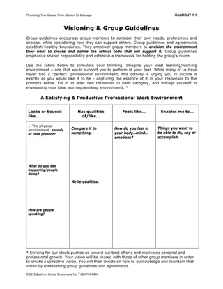 Promoting Your Cause: From Mission To Message HANDOUT 1-1
© 2012 Zephryn Conte, Environarts Inc.
®
480-774-9844
Visioning & Group Guidelines
Group guidelines encourage group members to consider their own needs, preferences and
choices, while considering how they can support others. Group guidelines and agreements
establish healthy boundaries. They empower group members to envision the environment
they want to create and define the ethical code that will support it. Group guidelines
emphasize shared responsibility and establish a framework for holding the group’s vision.
Use the rubric below to stimulate your thinking. Imagine your ideal learning/working
environment – one that would support you to perform at your best. While many of us have
never had a “perfect” professional environment, this activity is urging you to picture it
exactly as you would like it to be - capturing the essence of it in your responses to the
prompts below. Fill in at least two responses in each category, and indulge yourself in
envisioning your ideal learning/working environment. *
A Satisfying & Productive Professional Work Environment
Looks or Sounds
like…
Has qualities
of/like…
Feels like… Enables me to…
… The physical
environment…sounds
or tone present?
What do you see
happening/people
doing?
How are people
speaking?
Compare it to
something.
Write qualities.
How do you feel in
your body…mind…
emotions?
Things you want to
be able to do, say or
accomplish.
* Striving for our ideals pushes us toward our best efforts and motivates personal and
professional growth. Your vision will be shared with those of other group members in order
to create a collective vision. You will then decide on how to acknowledge and maintain that
vision by establishing group guidelines and agreements.
 