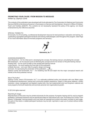 Facilitator Guide
Promoting Your Cause: From Mission To Message
2
PROMOTING YOUR CAUSE: FROM MISSION TO MESSAGE
Written by: Zephryn Conte
The contents of this publication were developed with funds allocated by The Corporation for National and Community
Service (CNCS) to the Arizona Governor’s Commission on Service and Volunteerism, Governor’s Office of Children,
Youth and Families (GOCYF). The contents do not necessarily represent the policy of the agency, nor should
endorsement by the CNCS be assumed.
SPECIAL THANKS TO:
Environarts, Inc.® Consulting, a professional development resource for best practices in education and training, for
contributing copyrighted participant handouts and training methodologies used throughout this program. (See Page
67 for more information about Environarts programs and services.)
ACKNOWLEDGEMENTS:
John Rosenbum – for his initial work in developing the concept, the training manual, and piloting the concept
Bill Suedmeyer – for his second round of rethinking the concept and for his revision of the pilot training manual
Andrew Doty – for his round of edits on the revised pilot training manual
Linda Devore – for proof reading the final draft of this publication
e-Media Services – and Joan Hale for graphic design and layout
Comcast - for sponsoring the production of the publication
Zephryn Conte and Environarts, Inc.®
– for breathing new life and depth into this major conceptual rework and
rewrite of the final published manual.
About The Author:
Zephryn Conte, owner of Environarts, Inc.®
, is a nationally published author and educator with over fifteen years
of professional development, training and community program experience. Expert in inter-group relations, conflict
resolution, stress management and applied creative arts, she has implemented short and long-term national and
local programs that build leadership and promote personal and organizational growth.
© 2012 All rights reserved:
Reprinting & Usage:
Reproductions of this book may be printed exclusively for the purpose of program training and for use by program
facilitators. Participant handouts may be reproduced solely for instructional use in the "Promoting Your Cause: From
Mission To Message" training program and must retain all copyright and contact information included on each page.
No parts of this book or related participant handouts may be sold, reprinted or used out of context without written
permission.
Environarts, Inc. ®
 