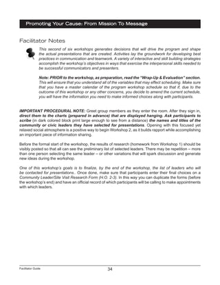Facilitator Guide
Promoting Your Cause: From Mission To Message
34
Facilitator Notes
This second of six workshops generates decisions that will drive the program and shape
the actual presentations that are created. Activities lay the groundwork for developing best
practices in communication and teamwork. A variety of interactive and skill building strategies
accomplish the workshop’s objectives in ways that exercise the interpersonal skills needed to
be successful communicators and presenters.
Note: PRIOR to the workshop, as preparation, read the “Wrap-Up & Evaluation” section.
This will ensure that you understand all of the variables that may effect scheduling. Make sure
that you have a master calendar of the program workshop schedule so that if, due to the
outcome of this workshop or any other concerns, you decide to amend the current schedule,
you will have the information you need to make informed choices along with participants.
IMPORTANT PROCEDURAL NOTE: Greet group members as they enter the room. After they sign in,
direct them to the charts (prepared in advance) that are displayed hanging. Ask participants to
scribe (in dark colored block print large enough to see from a distance) the names and titles of the
community or civic leaders they have selected for presentations. Opening with this focused yet
relaxed social atmosphere is a positive way to begin Workshop 2, as it builds rapport while accomplishing
an important piece of information sharing.
Before the formal start of the workshop, the results of research (homework from Workshop 1) should be
visibly posted so that all can see the preliminary list of selected leaders. There may be repetition – more
than one person selecting the same leader – or other variations that will spark discussion and generate
new ideas during the workshop.
One of this workshop’s goals is to finalize, by the end of the workshop, the list of leaders who will
be contacted for presentations.. Once done, make sure that participants enter their final choices on a
Community Leader/Site Visit Research Form (H.O. 2-3). In this way you can duplicate the forms (before
the workshop’s end) and have an official record of which participants will be calling to make appointments
with which leaders.
 