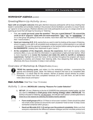 Facilitator Guide35
WORKSHOP AGENDA (posted)
Greeting/Warm-Up Activity (30 min.)
Open with an energetic welcome (that gets attention) because participants will be busy charting their
leader’s names/titles and probably chatting in the process! (Some facilitators use bells or a visual “hands-
up” signal to re-focus groups.) Redirect attention and invite participants to join you in a large circle for an
opening go-round that will begin by focusing on “listening.”
•	 First, as a quick go-round, pose the question” “Are you a good listener?” Go around the
circle (or do it “popcorn” style) with one word responses: “yes,” “no,” or “sometimes.” (If
it is a new group still getting to know one another, have them state their first name before giving
their 1-word answer.)
•	 Hand out Listening (H.O. 2-1), saying that you want to start by looking at the power of listening,
since it is such a core skill in all successful work endeavors and a critical element in our skill-set
as presenters. Go over the opening 3 paragraphs on the handout before asking the group to take
the DIAGNOSTIC; (totaling their responses to get a “score.”)
•	 At the completion of the diagnostic, discuss the experience. Don’t ask for scores unless
someone offers, or you can elicit the information in a generalized or light and lively fashion. What
is more important is to review the handout and relate the skills to real-life or workplace
experiences. Highlight the point that many of the activities throughout the program will require
participants to practice and sharpen their listening skills, thus deepening their ability to listen
effectively (the focus of practice in today’s main activity).
Overview of Workshop & Objectives (10 min.)
“READ the opening quote, and relate it to this workshop’s activities - summarizing the
agenda and workshop goals. (Note: the follow-up research that was to be completed after
Workshop 1 is critical data for this session. Names of leaders should already be posted.
Participants should have their completed handouts (H.O. 2-3) with them, as well as their
notes about issues and topics.”
Main Activities (Total Time 1 hour 15 minutes)
Activity 1: (30 min.) MICROLAB: Listening “Reasons For Leader Selection”
1.	 SET-UP: (10 min.) Referring to the list of LEADERS that participants charted earlier, say that
you want to introduce a small group circle sharing strategy called a MICROLAB. The
activity is focused on listening, not discussion, and will give each person uninterrupted time to
share his or her reasons for selecting the leaders he/she selected.
•	 Form small groups of 4 (or 3 if there is not an even number): Chairs should be pulled
into small circles spread out around the room (clustered “knee to knee” to keep voices
somewhat contained within groups.)
•	 Hand out Microlab (H.O. 2-2) and go over the protocol completely. Make sure that
everyone understands the difference between dialogue and the microlab protocol and
WORKSHOP 2: Ownership & Objectives
 