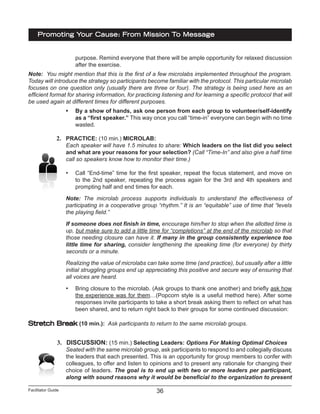 Facilitator Guide
Promoting Your Cause: From Mission To Message
36
purpose. Remind everyone that there will be ample opportunity for relaxed discussion
after the exercise.
Note: You might mention that this is the first of a few microlabs implemented throughout the program.
Today will introduce the strategy so participants become familiar with the protocol. This particular microlab
focuses on one question only (usually there are three or four). The strategy is being used here as an
efficient format for sharing information, for practicing listening and for learning a specific protocol that will
be used again at different times for different purposes.
•	 By a show of hands, ask one person from each group to volunteer/self-identify
as a “first speaker.” This way once you call “time-in” everyone can begin with no time
wasted.
2.	 PRACTICE: (10 min.) MICROLAB:
Each speaker will have 1.5 minutes to share: Which leaders on the list did you select
and what are your reasons for your selection? (Call “Time-In” and also give a half time
call so speakers know how to monitor their time.)
•	 Call “End-time” time for the first speaker, repeat the focus statement, and move on
to the 2nd speaker, repeating the process again for the 3rd and 4th speakers and
prompting half and end times for each.
Note: The microlab process supports individuals to understand the effectiveness of
participating in a cooperative group “rhythm.” It is an “equitable” use of time that “levels
the playing field.”
If someone does not finish in time, encourage him/her to stop when the allotted time is
up, but make sure to add a little time for “completions” at the end of the microlab so that
those needing closure can have it. If many in the group consistently experience too
little time for sharing, consider lengthening the speaking time (for everyone) by thirty
seconds or a minute.
Realizing the value of microlabs can take some time (and practice), but usually after a little
initial struggling groups end up appreciating this positive and secure way of ensuring that
all voices are heard.
•	 Bring closure to the microlab. (Ask groups to thank one another) and briefly ask how
the experience was for them…(Popcorn style is a useful method here). After some
responses invite participants to take a short break asking them to reflect on what has
been shared, and to return right back to their groups for some continued discussion:
Stretch Break (10 min.): Ask participants to return to the same microlab groups.
3.	 DISCUSSION: (15 min.) Selecting Leaders: Options For Making Optimal Choices
Seated with the same microlab group, ask participants to respond to and collegially discuss
the leaders that each presented. This is an opportunity for group members to confer with
colleagues, to offer and listen to opinions and to present any rationale for changing their
choice of leaders. The goal is to end up with two or more leaders per participant,
along with sound reasons why it would be beneficial to the organization to present
 