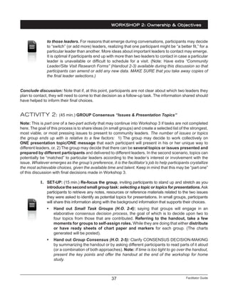 Facilitator Guide37
to those leaders. For reasons that emerge during conversations, participants may decide
to “switch” (or add more) leaders, realizing that one participant might be “a better fit,” for a
particular leader than another. More ideas about important leaders to contact may emerge.
It is optimal if participants end up with more than two leaders to contact in case a particular
leader is unavailable or difficult to schedule for a visit. (Note: Have extra “Community
Leader/Site Visit Research Forms” (Handout 2-3) available during this discussion so that
participants can amend or add any new data. MAKE SURE that you take away copies of
the final leader selections.)
Conclude discussion: Note that if, at this point, participants are not clear about which two leaders they
plan to contact, they will need to come to that decision as a follow-up task. The information shared should
have helped to inform their final choices.
ACTIVITY 2: (45 min.) GROUP Consensus “Issues & Presentation Topics”
Note: This is part one of a two-part activity that may continue into Workshop 3 if tasks are not completed
here. The goal of this process is to share ideas (in small groups) and create a selected list of the strongest,
most viable, or most pressing issues to present to community leaders. The number of issues or topics
the group ends up with is relative to a few factors: 1) The group may decide to work collectively on
ONE presentation topic/ONE message that each participant will present in his or her unique way to
different leaders, or, 2) The group may decide that there can be several topics or issues presented and
prepared by different participants and delivered to different leaders. In the second scenario, topics can
potentially be “matched” to particular leaders according to the leader’s interest or involvement with the
issue. Whatever emerges as the group’s preference, it is the facilitator’s job to help participants crystallize
the most achievable choices, given the available time and talent. Keep in mind that this may be “part one”
of this discussion with final decisions made in Workshop 3.
1.	 SET-UP: (15 min.) Re-focus the group, inviting participants to stand up and stretch as you
introduce the second small group task: selecting a topic or topics for presentations.Ask
participants to retrieve any notes, resources or reference materials related to the two issues
they were asked to identify as potential topics for presentations. In small groups, participants
will share this information along with the background information that supports their choices.
•	 Hand out Small Task Groups (H.O. 2-4): saying that groups will engage in an
elaborative consensus decision process, the goal of which is to decide upon two to
four topics from those that are contributed. Referring to the handout, take a few
moments for groups to self-assign roles. While they are doing that either distribute
or have ready sheets of chart paper and markers for each group. (The charts
generated will be posted).
•	 Hand out Group Consensus (H.O. 2-5): Clarify CONSENSUS DECISION-MAKING
by summarizing the handout or by asking different participants to read parts of it aloud
(or a combination of both approaches). Note: If time is too tight to go over the handout,
present the key points and offer the handout at the end of the workshop for home
study.
WORKSHOP 2: Ownership & Objectives
 