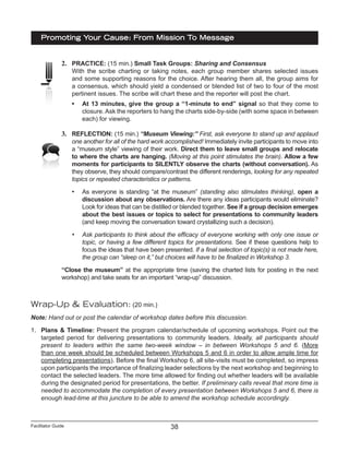 Facilitator Guide
Promoting Your Cause: From Mission To Message
38
2.	 PRACTICE: (15 min.) Small Task Groups: Sharing and Consensus
With the scribe charting or taking notes, each group member shares selected issues
and some supporting reasons for the choice. After hearing them all, the group aims for
a consensus, which should yield a condensed or blended list of two to four of the most
pertinent issues. The scribe will chart these and the reporter will post the chart.
•	 At 13 minutes, give the group a “1-minute to end” signal so that they come to
closure. Ask the reporters to hang the charts side-by-side (with some space in between
each) for viewing.
3.	 REFLECTION: (15 min.) “Museum Viewing:” First, ask everyone to stand up and applaud
one another for all of the hard work accomplished! Immediately invite participants to move into
a “museum style” viewing of their work. Direct them to leave small groups and relocate
to where the charts are hanging. (Moving at this point stimulates the brain). Allow a few
moments for participants to SILENTLY observe the charts (without conversation). As
they observe, they should compare/contrast the different renderings, looking for any repeated
topics or repeated characteristics or patterns.
•	 As everyone is standing “at the museum” (standing also stimulates thinking), open a
discussion about any observations. Are there any ideas participants would eliminate?
Look for ideas that can be distilled or blended together. See if a group decision emerges
about the best issues or topics to select for presentations to community leaders
(and keep moving the conversation toward crystallizing such a decision).
•	 Ask participants to think about the efficacy of everyone working with only one issue or
topic, or having a few different topics for presentations. See if these questions help to
focus the ideas that have been presented. If a final selection of topic(s) is not made here,
the group can “sleep on it,” but choices will have to be finalized in Workshop 3.
“Close the museum” at the appropriate time (saving the charted lists for posting in the next
workshop) and take seats for an important “wrap-up” discussion.
Wrap-Up & Evaluation: (20 min.)
Note: Hand out or post the calendar of workshop dates before this discussion.
1.	 Plans & Timeline: Present the program calendar/schedule of upcoming workshops. Point out the
targeted period for delivering presentations to community leaders. Ideally, all participants should
present to leaders within the same two-week window – in between Workshops 5 and 6. (More
than one week should be scheduled between Workshops 5 and 6 in order to allow ample time for
completing presentations). Before the final Workshop 6, all site-visits must be completed, so impress
upon participants the importance of finalizing leader selections by the next workshop and beginning to
contact the selected leaders. The more time allowed for finding out whether leaders will be available
during the designated period for presentations, the better. If preliminary calls reveal that more time is
needed to accommodate the completion of every presentation between Workshops 5 and 6, there is
enough lead-time at this juncture to be able to amend the workshop schedule accordingly.
 