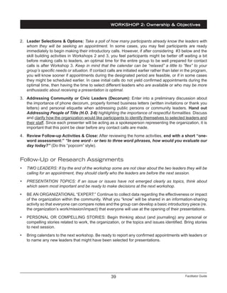 Facilitator Guide39
2.	 Leader Selections & Options: Take a poll of how many participants already know the leaders with
whom they will be seeking an appointment. In some cases, you may feel participants are ready
immediately to begin making their introductory calls. However, if after considering #3 below and the
skill building activities in Workshops 2 and 3, you feel participants might be better off waiting a bit
before making calls to leaders, an optimal time for the entire group to be well prepared for contact
calls is after Workshop 3. Keep in mind that the calendar can be “relaxed” a little to “flex” to your
group’s specific needs or situation. If contact calls are initiated earlier rather than later in the program,
you will know sooner if appointments during the designated period are feasible, or if in some cases
they might be scheduled earlier. In case initial calls do not yield confirmed appointments during the
optimal time, then having the time to select different leaders who are available or who may be more
enthusiastic about receiving a presentation is optimal.
3.	 Addressing Community or Civic Leaders (Decorum): Enter into a preliminary discussion about
the importance of phone decorum, properly formed business letters (written invitations or thank you
letters) and personal etiquette when addressing public persons or community leaders. Hand out
Addressing People of Title (H.O. 2-6) highlighting the importance of respectful formalities. Discuss
and clarify how the organization would like participants to identify themselves to selected leaders and
their staff. Since each presenter will be acting as a spokesperson representing the organization, it is
important that this point be clear before any contact calls are made.
4.	 Review Follow-up Activities & Close: After reviewing the home activities, end with a short “one-
word assessment:” “In one word - or two to three word phrases, how would you evaluate our
day today?” (Do this “popcorn” style).
Follow-Up or Research Assignments
•	 TWO LEADERS: If by the end of the workshop some are not clear about the two leaders they will be
calling for an appointment, they should clarify who the leaders are before the next session.
•	 PRESENTATION TOPICS: If an issue or issues have not emerged clearly as topics, think about
which seem most important and be ready to make decisions at the next workshop.
•	 BE AN ORGANIZATIONAL “EXPERT:” Continue to collect data regarding the effectiveness or impact
of the organization within the community. What you “know” will be shared in an information-sharing
activity so that everyone can compare notes and the group can develop a basic introductory piece (re.
the organization’s work/mission/impact) that everyone will use at the opening of their presentations.
•	 PERSONAL OR COMPELLING STORIES: Begin thinking about (and journaling) any personal or
compelling stories related to work, the organization, or the topics and issues identified. Bring stories
to next session.
•	 Bring calendars to the next workshop. Be ready to report any confirmed appointments with leaders or
to name any new leaders that might have been selected for presentations.
WORKSHOP 2: Ownership & Objectives
 