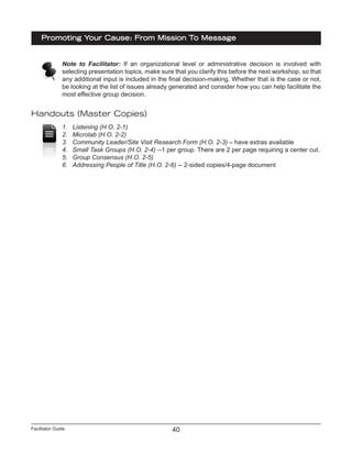 Facilitator Guide
Promoting Your Cause: From Mission To Message
40
Note to Facilitator: If an organizational level or administrative decision is involved with
selecting presentation topics, make sure that you clarify this before the next workshop, so that
any additional input is included in the final decision-making. Whether that is the case or not,
be looking at the list of issues already generated and consider how you can help facilitate the
most effective group decision.
Handouts (Master Copies)
1.	 Listening (H.O. 2-1)
2.	 Microlab (H.O. 2-2)
3.	 Community Leader/Site Visit Research Form (H.O. 2-3) – have extras available
4.	 Small Task Groups (H.O. 2-4) --1 per group. There are 2 per page requiring a center cut.
5.	 Group Consensus (H.O. 2-5)
6.	 Addressing People of Title (H.O. 2-6) -- 2-sided copies/4-page document
 