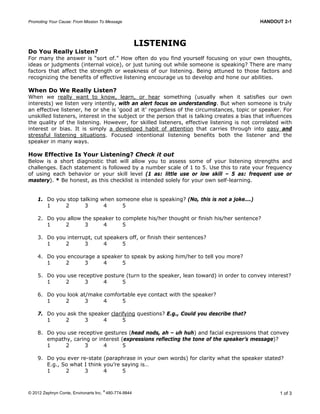 Promoting Your Cause: From Mission To Message HANDOUT 2-1
© 2012 Zephryn Conte, Environarts Inc.
®
480-774-9844 1 of 3
LISTENING
Do You Really Listen?
For many the answer is “sort of.” How often do you find yourself focusing on your own thoughts,
ideas or judgments (internal voice), or just tuning out while someone is speaking? There are many
factors that affect the strength or weakness of our listening. Being attuned to those factors and
recognizing the benefits of effective listening encourage us to develop and hone our abilities.
When Do We Really Listen?
When we really want to know, learn, or hear something (usually when it satisfies our own
interests) we listen very intently, with an alert focus on understanding. But when someone is truly
an effective listener, he or she is ‘good at it’ regardless of the circumstances, topic or speaker. For
unskilled listeners, interest in the subject or the person that is talking creates a bias that influences
the quality of the listening. However, for skilled listeners, effective listening is not correlated with
interest or bias. It is simply a developed habit of attention that carries through into easy and
stressful listening situations. Focused intentional listening benefits both the listener and the
speaker in many ways.
How Effective Is Your Listening? Check it out
Below is a short diagnostic that will allow you to assess some of your listening strengths and
challenges. Each statement is followed by a number scale of 1 to 5. Use this to rate your frequency
of using each behavior or your skill level (1 as: little use or low skill – 5 as: frequent use or
mastery). * Be honest, as this checklist is intended solely for your own self-learning.
1. Do you stop talking when someone else is speaking? (No, this is not a joke….)
1 2 3 4 5
2. Do you allow the speaker to complete his/her thought or finish his/her sentence?
1 2 3 4 5
3. Do you interrupt, cut speakers off, or finish their sentences?
1 2 3 4 5
4. Do you encourage a speaker to speak by asking him/her to tell you more?
1 2 3 4 5
5. Do you use receptive posture (turn to the speaker, lean toward) in order to convey interest?
1 2 3 4 5
6. Do you look at/make comfortable eye contact with the speaker?
1 2 3 4 5
7. Do you ask the speaker clarifying questions? E.g., Could you describe that?
1 2 3 4 5
8. Do you use receptive gestures (head nods, ah – uh huh) and facial expressions that convey
empathy, caring or interest (expressions reflecting the tone of the speaker’s message)?
1 2 3 4 5
9. Do you ever re-state (paraphrase in your own words) for clarity what the speaker stated?
E.g., So what I think you’re saying is…
1 2 3 4 5
 