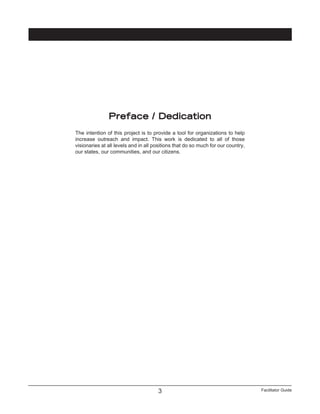 Facilitator Guide3
Preface / Dedication
The intention of this project is to provide a tool for organizations to help
increase outreach and impact. This work is dedicated to all of those
visionaries at all levels and in all positions that do so much for our country,
our states, our communities, and our citizens.
 